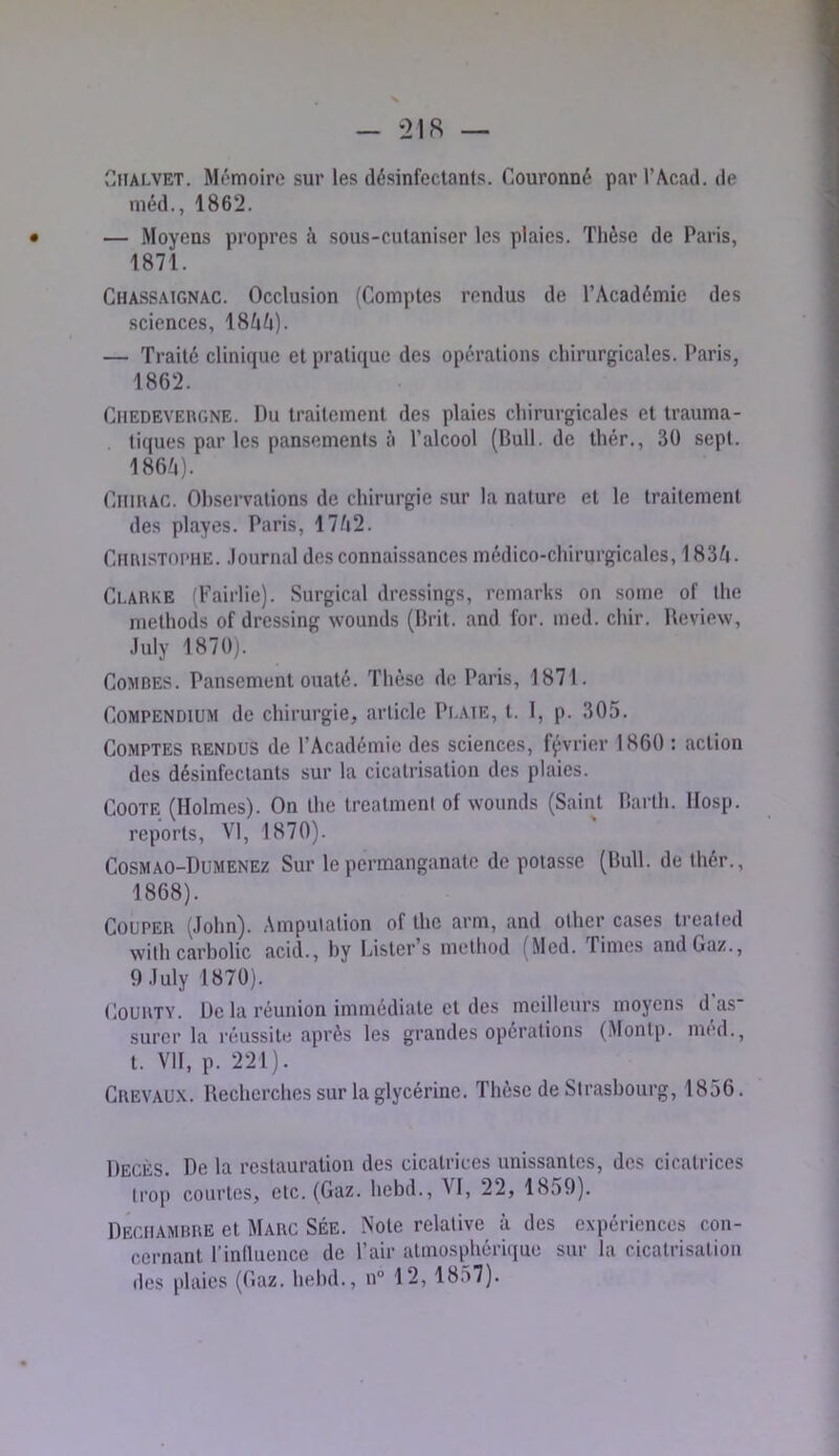 CfiALVET. Mémoire sur les désinfectants. Couronné par l’Acad. de méd., 1862. — Moyens propres à sous-cutaniser les plaies. Thèse de Paris, 1871. Chass.mgnac. Occlusion (Comptes rendus de l’Académie des sciences, 18AA). — Traité clinique et pratique des opérations chirurgicales. Paris, 1862. CnEDEVEncNE. Du traitement des plaies chirurgicales et trauma- tiques par les pansements à l’alcool (Bull, de thér., 30 sept. 186;i). CiimAC. Observations de chirurgie sur la nature et le traitement des playes. Paris, 17A2. CtiaiSTOi’HE. .lournal des connaissances médico-chirurgicales, 183A. Clarke (Faillie). Surgical dressings, romarks on some of lhe methods of dressing wounds (Brit. and for. med. chir. Review, .luly 1870). Combes. Pansement ouaté. Thèse de Paris, 1871. Compendium de chirurgie, article Pi.aie, t. I, p. 305. Comptes rendus de l’Académie des sciences, février 1860 : action des désinfectants sur la cicatrisation des plaies. COOTE (Holmes). On lhe Irealment of wounds (Saint Barlh. llosp. reports, VI, 1870). Cosmao-Dumenez Sur le permanganate de potasse (Bull, de thér., 1868). Couper (John). Amputation of lhe arm, and olher cases treated with carbolic acid., by Lister s melhod (Med. Times and Gaz., 9Julyl870). lloURTY. De la réunion immédiate et des meilleurs moyens d as surcr la réussite après les grandes opérations (Montp. med., t. VH, p. 221). Crevau.k. Recherches sur la glycérine. Thèse de Strasbourg, 1856. Décès. De la restauration des cicatrices unissantes, des cicatrices trop courtes, etc. (Gaz. hebd., VI, 22, 1859). Deciiambre et Marc SÉe. Note relative à des expériences con- cernant l’inllueuce de l’air atmosphérique sur la cicalrisaliou des plaies (Gaz. hebd., n“ 12, 1857).