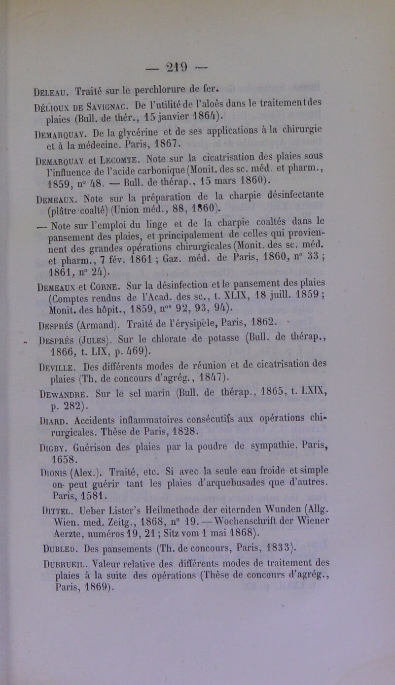 Deleau. Traité sur le perchlorure de fer. DÉLIOUX DE Savignac. De Vulilitéde l’aloês dans le traitementdes plaies (Bull, de ihér., 15 janvier 1864). Demarquay. De la glycérine et de ses applications à la chirurgie et à la médecine. Paris, 1867. Demarquay et Lecomte. Note sur la cicatrisation des plaies sous l’influence de l’acide carbonique (Monit. des sc. méd. et pharm., 1859, n 48. — Bull, de thérap., 15 mars 1860). Demeaux. Note sur la préparation de la charpie désinfectante (plâtre coalté) (Union méd., 88, 1860). Note sur l’emploi du linge et de la charpie coaltés dans le pansement des plaies, et principlement de celles qui provien- nent des grandes opérations chirurgicales (Monit. des sc. med. et pharm., 7 fév. 1861 ; Gaz. méd. de Paris, 1860, n 33 ; 1861, n“ 24). Demeaux et Corne. Sur la désinfection et le pansement des plaies (Comptes rendus de l’Acad. des sc., t. XLIX, 18 juill. 1859 , Monit. des hôpit., 1859, n»’ 92, 93, 94). Després (Armand). Traité de l’érysipèle, Paris, 1862. Després (Jules). Sur le chlorate de potasse (Bull, de tliérap., 1866, t. LIX, p. 469). Deville. Des différents modes de réunion et de cicatrisation des plaies (Th. de concours d’agrég., 1847). Dewandre. Sur le sel marin (Bull, de thérap., 1865, t. LXIX, p. 282). Diard. Accidents inflammatoires consécutifs aux opérations chi- rurgicales. Thèse de Paris, 1828. Digby. Guérison des plaies par la poudre de sympathie. Paris, 1658. Dioms (Alex.). Traité, etc. Si avec la seule eau froide et simple on- peut guérir tant les plaies d’arquebusades que d’autres. Paris, 1581. Dittel. Ueber Lister’s Heiimethode der eiternden Wunden (Allg. VVicn. med. Zeitg., 1868, n® 19.—Wochenschrift der Wiener .Aerzte, numéros 19,21; Sitz vom 1 mai 1868). Dubled. Des pansements (Th. de concours, Paris, 1833). Dubrueil. Valeur relative des différents modes de traitement des plaies à la suite des opérations (Thèse de concours d’agrég.,