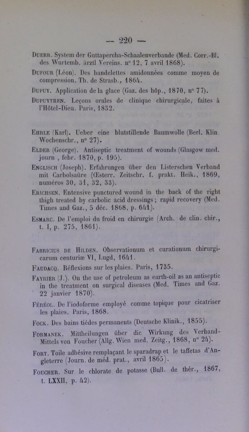 Duerr. System der GuUapercha-Scliaalenverbande (Med. Corr.-BI. des Wurlemb. iirzll Vereins. n“12, 7 avril 1868), Dufour (Léon), Des bandelettes amidonnées comme moyen de compression. Th. de Strasb., 186A. Dui'UY. Application delà glace (Gaz. des hôp., 1870, n“ 77). Dupuytren. Leçons orales de clinique chirurgicale, faites à rilôtel-Dieu. Paris, 1832. Ehrle (Karl). Ueber eine blulstillende Baumwolle (Berl. Klin Wochenschr,, n“ 27). Elder (George). Antiseptie trealment of wounds (Glasgow med. journ , febr. 1870, p. 195). Englisch (.loseph). Erfahrungen über den Listcrschen Verband mit Garbolsaüre (Œsterr. Zeilschr. f, prakt. Heik., 1869, numéros 30, 3'1, 32, 33), Erichsen. Entensive punctured wound in the back of the right thigh treated by carbolic acid dressings ; rapid recovery (Med. Times and Gaz., 5 déc, 1868, p. 6A1). Esmarc. De l’emploi du froid en chirurgie (Arch. de clin, chir., t. I, p. 275, 1861). Fabricius de Hilden. Observationum et curationum chirurgi- carum centuriæ VI, I-ugd, 16A1. Faudacq. Réflexions sur les plaies. Paris, 1735. Fayrier (J.). On the use of petroleum as earth-oil as an antiseptie in the Ireatment on surgical diseases (Med. Times and Gaz. 22 janvier 1870). Féréol. De l’iodoforme employé comme topique pour cicatriser les plaies. Paris, 1868. Fock. Des bains tièdes permanents (Deutsche Klinik., 1855). Formanek. Miltheilungen ûber die Wirkung des Verband- Mittelsvon Foucher (Allg. Wien med. Zeitg., 1868, n“ 2U). Fort. Toile adhésive remplaçant le sparadrap et le taffetas d’An- gleterre (Journ. de méd. prat., avril 1865). Foucher. Sur le chlorate de potasse (Bull, de thér., 1867, l. LXXII, p. U2).
