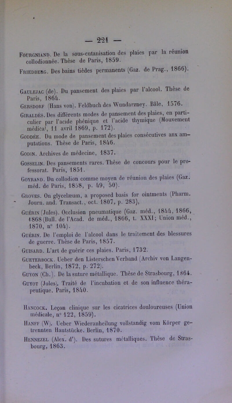 Fourgniand. De la sous-cutanisation des plaies par la réunion collodionnée. Thèse de Paris, 1859. Friedberg. Des bains tièdes permanents (Gaz. de Prag., 1866). Gaülejac (de). Du pansement des plaies par l’alcool. Thèse de Paris, 1864. Gersdorf (Hans von). Feldbuch des Wundarzney. Bâle, 1576. Giraldès. Des différents modes de pansement des plaies, en parti- culier par l’acide phénique et l’acide thymique (Mouvement médical, 11 avril 1869, p. 172). Goddée. Du mode de pansement des plaies consécutives anx am- putations. Thèse de Paris, 1846. Godin. Archives de médecine, 1837. Gosselin. Des pansements rares. Thèse de concours pour le pro- fessorat. Paris, 1851. Goyrand. Du collodion comme moyen de réunion des plaies (Gaz. méd. de Paris, 1858, p. 49, 50). Groves. On glycelæum, a proposed basis for ointments (Pharm. Journ. and. Transact., oct. 1807, p. 283), Guérin (Jules). Occlusion pneumatique (Gaz. méd., 1844, 1866, 1868(Bull, de l’Âcad. de méd., 1866, t. XXXI; Union méd., 1870, n“ 104). Guérin. De l’emploi de l’alcool dans le traitement des blessures de guerre. Thèse de Paris, 1857. Guisard. L’art de guérir ces plaies. Paris, 1732. Gueterbock. Ueber den Listerschen Verband (Archiv von Langen- beck, Berlin, 1872, p. 272). Guyon (Ch.). De la suture métallique. Thèse de Strasbourg, 1864. Guyot (Jules). Traité de l’incubation et de son influence théra- peutique. Paris, 1840. Hancock. Leçon clinique sur les cicatrices douloureuses (Union médicale, n® 122, 1859). Hanff (W). Ueber Wiederanheilung vollstandig vom Kôrper ge- trennten Hautstücke. Berlin, 1870. Hennezel (Alex. d’). Des sutures métalliques. Thèse de Stras- bourg, 1863.