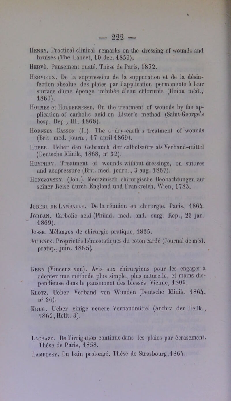Henry. Practical clinical remarks on thc dressing of wounds and bruises (Tlie Lancet, 10 dec. 1859). Hervé. Pansement ouaté. Tlièse de Paris, 1872. Hervieux. De la suppression de la suppuration et de la désin- fection absolue des plaies par l’application permanente à leur surface d’une éponge imbibée d’eau chlorurée (Union méd., 1860). Hoi.mes et Holdernesse. On tbe treatment of wounds by the ap- plication of carbolic acid on Lister’s metbod (Saint-George’s hosp. Rep., 111, 1868). IIORNSEY Casson (J.). The O dry-earth n treatment of wounds (Prit. med. journ., 17 april 1869). IIUBER. Ueber den Gebrauch der calbolsaûre als Verband-mittel (Deutsche Klinik, 1868, n® 32). Humphry. Treatment of wounds williout dressings, on sutures and acupressure (Prit. med. journ., 3 aug. 1867). llUNCzovsKY. (Joli.). Medizinisch chirurgische Beobachtungen auf seiner Reise durch England und Frankreich. Wien, 1783. JOBERT DE Lambau.e. De la réunion en chirurgie. Paris, 186A. Jordan. Carbolic acid (Philad. med. and. surg. Rep., 23 Jan. ' 1869). JossE. Mélanges de chirurgie pratique, 1835. JouRNEZ. Propriétés hémostatiques du coton cardé (Journal de méd. pratiq., juin. 1865). Kern (Vincenz von). Avis aux chirurgiens pour les engagera adopter une méthode plus simple, plus naturelle, et moins dis- pendieuse dans le pansement des blessés. Vienne, 1809. Ki.OTZ. Ueber Verband von Wunden (Deutsche Klinik, 186/j, n» 2A). Kkug. Ueber einige neuere Vcrbandmittel (Archiv der Heilk., 1862,Helft. 3). I.ACHAZE. De l’irrigation continue dans les plaies par écrasement. Thèse de Paris, 1858. Lamrossy. Du bain prolongé. Thèse de Strasbourg, 186/i.