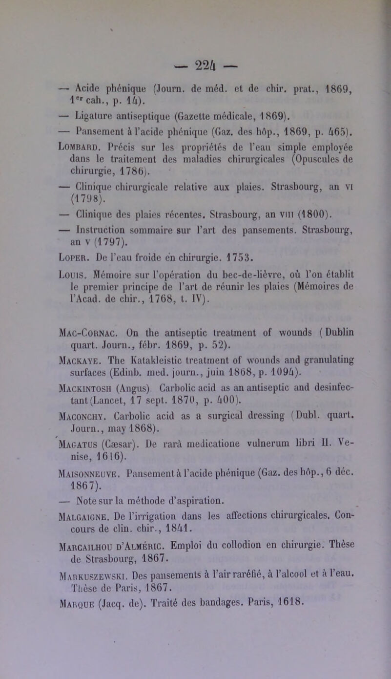 — Acide phonique (Journ. de méd. et de chir. prat., 1869, l'' cah., p. lA). — Ligature antiseptique (Gazette médicale, 1869). — Pansement à l’acide pliénique (Gaz. des hôp., 1869, p. A65). Lombard. Précis sur les propriétés de l’eau simple employée dans le traitement des maladies chirurgicales (Opuscules de cliirurgie, 1786). — Clinique chirurgicale relative aux plaies, Strasbourg, an vi (1798). — Clinique des plaies récentes. Strasbourg, an vill (1800). — Instruction sommaire sur l’art des pansements. Strasbourg, an V (1797). Loper. De l’eau froide en chirurgie. 1753. Louis. Mémoire sur l’opération du bec-de-lièvre, où l’on établit le premier principe de l’art de réunir les plaies (Mémoires de l’Acad. de chir., 1768, t. IV). Mac-Cornac, On the antiseptie irealment of wounds ( Dublin quart. Journ., fébr, 1869, p. 52). Mackaye. The Kalakleistic treatrnent of wounds and granulating surfaces (Edinb. med. journ., juin 1868, p. 109A). Mackintosh (Angus). Carbolic acid as an antiseptie and desinfec- tant (Lancet, 17 sept. 1870, p. A00). Maconchy. Carbolic acid as a surgical dressing (Dubl. quart. Journ,, may 1868). Magatus (Cæsar). De rarà medicatione vulnerum libri 11. Ve- nise, 1616). Maisonneuve. Pansement à l’acide pliénique (Gaz. des bôp., 6 déc. 1867). — Note sur la méthode d’aspiration. Malgaigne. De l’irrigation dans les affections chirurgicales. Con- cours de clin, chir., 18A1. Marcailhou d’Alméric. Emploi du collodion en chirurgie. Thèse de Strasbourg, 1867. Markuszewski. Des pansements à l’air raréfié, à l’alcool et à l’eau. Tlièse de Paris, 1867. Marque (Jacq. de). Traité des bandages. Paris, 1618.