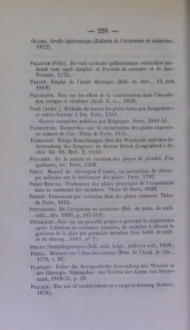 — 226 — Ollier. Grcfl'e épidermique (Bidlelin de l’Academie de médecine, 1872). Palatius (Félix). De verâ mclhodo quibuscunque viilneribus me- dendi cura aquâ simplici et rruslulo de cannabe et de lino. Perusiæ, 1570. Paquet. Emploi de l’acide tbvmiqiie (Bull, de thér., 15 juin 1868). Parciiappe. Note sur les effets de la cautérisation dans l’inocula- tion toxique et virulente (Acad. d. sc., 18^i9). Paré (Ambr.). Méthode de traiter les plaies faites par bacqucbutes et autres bastons à feu. Paris, 15/j5. — (Euvrcs complètes publiées pai’Malgaigne. Paris, 18^iÜ-ûl. Parmentier. Uecbercbes sur la cicatrisation des plaies exposées au contact de l’air. Thèse de Paris, 185'i. Passavant. Einigc Bemerkungen überdie Wundnabt undüberdie Anwendung des Seegrascs zu diesem Zweck (Langenbeck's Ai'- cliiv. Bd. 16, lleft. 2, 1861i). Paulmier. De la nature et curation des playes de pistolet, d’ar- quebuses, etc. Paris, 1568. Percv. Manuel du chirurgien d’armée, ou instruction de chirur- gie militaire sur le traitement des plaies. Paris, 1792. Perez Hervas. Traitement des plaies provenant de l’amputation dans la continuité des membres. Thèse de Paris, 1829. Perrin. Pansement par occlusion dans les plaies contuses. Thèse de Paris, 1865. Petitgrand. Do l’irrigation eu médecine (Bec. de mém. de méd. milit., déc. 1866, p. 507-518). PÉTREQUIN.-Note sur un procédé projjre à prévenir la suppuration après l’ablation de certaines tumeurs, de manière à obtenir la guérison de la plaie par première intention (Gaz. bebd. de méd. et de chirurg., 1865, n“ 7). Philii’S.[Antiphlogistiques (Bull. méd. belge, juillet^et août, 1839). PiBRAG. Mémoire sur l’abus des sutures (Mém. de l’Acad. de chir., 1778, t. 111). Plappart. Ueber die Iberapeutische Anwendung des Wassers in der Chirurgie. Sitzungsber. des Vereins der Aerzte von Steyer- raark, 1869-70, p. 29. Pollock. The use of carded oakum as a surgical dressing (Lancet, 1870).