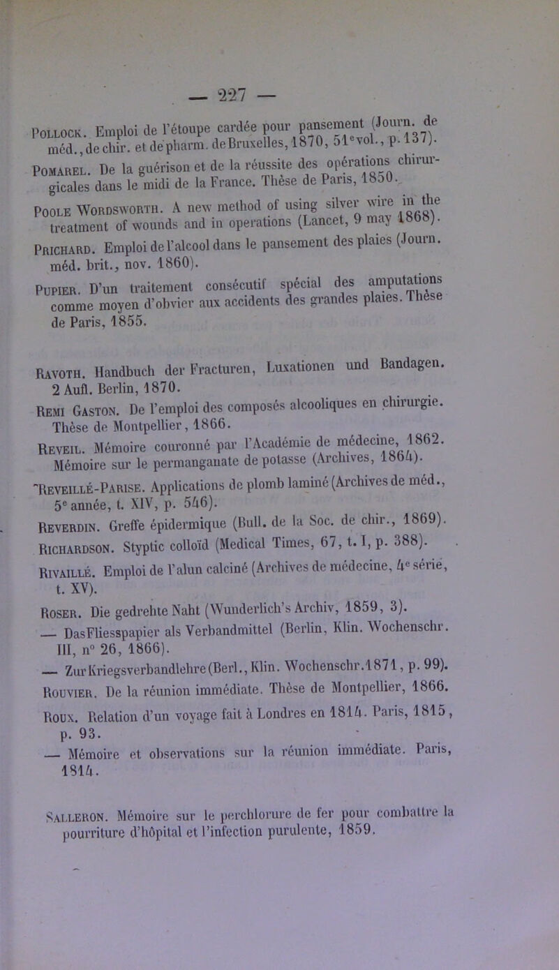 I.0L1.0CK, Emploi do réloupe cardée mcd.,decliir. etdepharm. deBruxelles, 1870, 51 vol., p.ld/j. POMAREL. De la guérison et de la réussite df opérations chirur- gicales dans le midi de la France. Thèse de Pans, 18o0. POOLE WORDSXVORTH. A ncNV method of using silver wire in the treatment of wounds and in operations (Lancet, 9 ma> Prichard. Emploi de l’alcool dans le pansement des plaies (Journ. méd. brit., nov. 1860). PUPIER. D’un traitement consécutif spécial des ^mputat^ comme moyen d’obvier aux accidents des grandes plates. Thèse de Paris, 1855. Ravoth. Handbuch der Fracturen, Luxationen und Bandagen. 2 Aufl. Berlin, 1870. Remi Gaston. De l’emploi des composés alcooliques en chirurgie. Thèse de Montpellier, 1866. REVEIL. Mémoire couronné par l’Académie de médecine, 1862. Mémoire sur le permanganate dépotasse (Archives, 1864). -Reveillé-Parise. Applications de plomb laminé (Archives de méd., 5® année, t. XIV, p. 546). Reverdin. Greffe épidermique (Bull, de la Soc. de chir., 1869). Richardson. Styptic colloïd (Medical Times, 67,1.1, p. 388). RivAiLLÉ. Emploi de l’alun calciné (Archives de médecine, 4® sérié, t. XV). Roser. Die gedrehie Naht (Wunderlich’s Archiv, 1859, 3). DasFliesspapier als Verbandmittel (Berlin, Klin. Wochenschr. 111, n“ 26, 1866). —— ZurKriegsverbandlehre(Berl,,Klin. Wochenschr.1871, p. 99). Bouvier. De la réunion immédiate. Thèse de Montpellier, 1866. Roux. Relation d’un voyage fait à Londres en 1814. Pans, 1815 , p. 93. — Mémoire et observations sur la réunion immédiate. Paris, 1814. Sai.lerON. Mémoire sur le perchlorure de ter pour combattre la pourriture d’hôpital et l’infection purulente, 1859.
