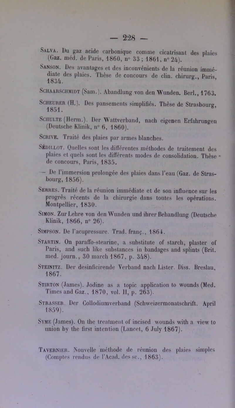 Salva. Du gaz acide carbonique comme cicalrisaiil des plaies (Gaz. m('!d. de Paris, 1860, n“ 33 ; 1861, n® 2^i), Sanson. Des avantages et des inconvénients de la réunion immé- diate des plaies. Thèse de concours de clin, chirure Paris 183Zi. ’ ScHAAHSCHMiDT (Sam.). Abandlung von den AVunden. Berl., 1763. ScHEURER (II.). Des pansements simplifiés. Thèse de Strasbourg, 1851. Schulte (llerm.). Der AVattverband, nach eigenen Erfahrungen (Deutsche Klinik, n“ 6, 1860). ScRiVE. Traité des plaies par armes blanches. SÉDILLOT. Quelles sont les dilférentes méthodes de traitement des plaies et quels sont les différents modes de consolidation. Thèse • de concours, Paris, 1835. - De l’immersion prolongée des plaies dans l’eau (Gaz. de Stras- bourg, 1856). Serres. Traité de la réunion immédiate et de son influence sur les progrès récents de la chirurgie dans toutes les opérations. Montpellier, 1830. Simon. ZurLehre von denWunden und ihrer Behandlung (Deutsche Klinik, 1866, n° 26). Simpson. De l’acupressure. Trad. franç., 1864. Startin. On paraffo-stearine, a substitute of starch, plaster of Paris, and such like substances in bandages and splints (Brit. med. journ., 30 march 1867, p. 3A8). Steinitz. Der desinficirende Verband nach Lister. Diss. Breslau, 1867. Stirton (James). Jodine as a topic application to wounds (Med. Times and Gaz., 1870, vol. 11, p. 263). Strasser. Der Collodiumverband (Schweizermonatschrift. April 1859). Syme (James). On the trealnieiit of incised wounds with a view to union by the lirst intention (Lancet, 6 July 1867). Tavernier. Nouvelle méthode de réunion des plaies simples (Cnmples rendus de l’-Acad. dessc., 1863).