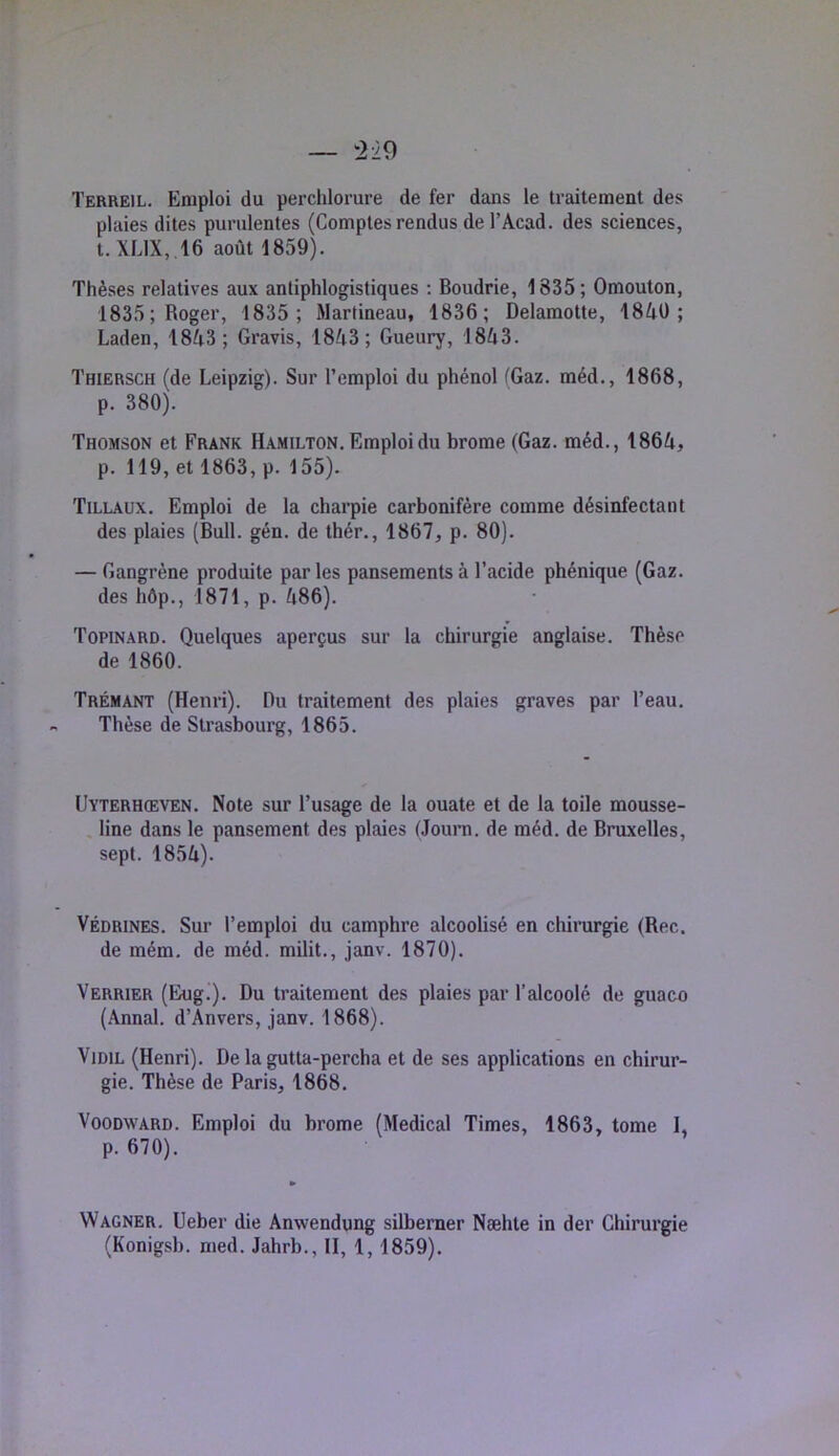 Terreil. Emploi du perchlorure de fer dans le traitement des plaies dites purulentes (Comptes rendus de l’Acad, des sciences, t. XL1X, .16 août 1859). Thèses relatives aux antiphlogistiques ; Boudrie, 1835 ; Omouton, 1835; Roger, 1835; Martineau, 1836; Delamotte, 1840; Laden, 1843; Gravis, 1843; Gueury, 1843. Thiersch (de Leipzig). Sur l’emploi du phénol (Gaz. méd., 1868, p. 380). Thomson et Frank Hamilton. Emploi du brome (Gaz. méd., 1864, p. 119, et 1863, p. 155). Tillaux. Emploi de la charpie carbonifère comme désinfectant des plaies (Bull. gén. de thér., 1867, p. 80). — Gangrène produite parles pansements à l’acide phénique (Gaz. des hôp., 1871, p. 486). Topinard. Quelques aperçus sur la chirurgie anglaise. Thèse de 1860. Trémant (Henri). Du traitement des plaies graves par l’eau. Thèse de Strasbourg, 1865. Uyterhceven. Note sur l’usage de la ouate et de la toile mousse- . line dans le pansement des plaies (Journ. de méd. de Bruxelles, sept. 1854). Védrines. Sur l’emploi du camphre alcoolisé en chirurgie (Bec. de mém. de méd. milit., janv. 1870). Verrier (Eug.). Du traitement des plaies par l’alcoolé de guaco (.\nnal. d’Anvers, janv. 1868). ViDiL (Henri). De la gutta-percha et de ses applications en chirur- gie. Thèse de Paris, 1868. VooDWARD. Emploi du brome (Medical Times, 1863, tome 1, p. 670). Wagner. Ueber die Anwendung silbemer Næhte in der Chirurgie (Konigsb. med. Jahrb., II, 1,1859).