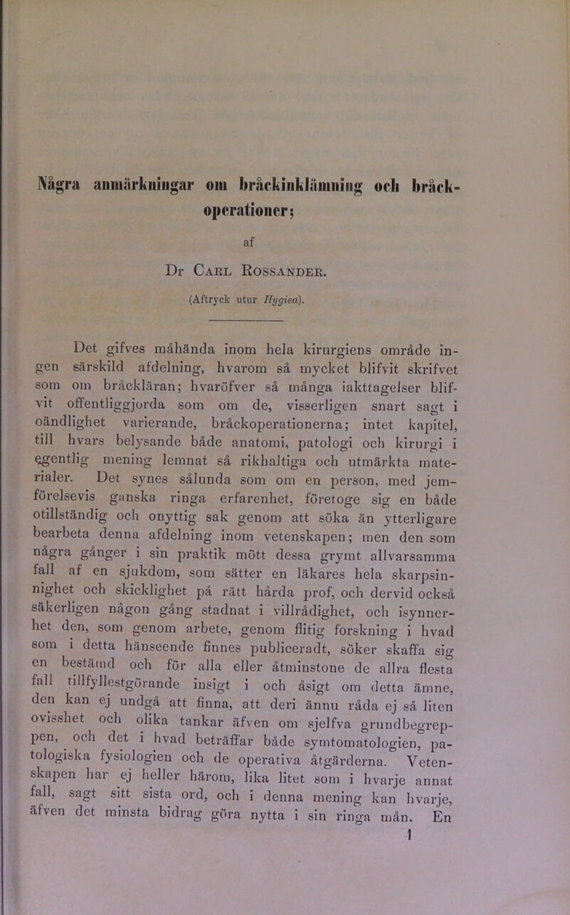 Några anmärkningar om hråckinklämning orli bråck- operationer; af Dr Carl Eossander. (Aftryck utur Ilygiea). Det gifves måhända inom hela kirurgiens område in- gen särskild afdelning, hvarom så mycket blifvit skrifvet som om bråckläran; hvaröfver så många iakttagelser blif- vit offentliggjorda som om de, visserligen snart sagt i oändlighet varierande, bråckoperationerna; intet kapitel, till hvars belysande både anatomi, patologi och kirurgi i egentlig mening lemnat så rikhaltiga och utmärkta mate- rialer. Det synes sålunda som om en person, med jem- förelsevis ganska ringa erfarenhet, företoge sig en både otillständig och onyttig sak genom att söka än ytterligare bearbeta denna afdelning inom vetenskapen; men den som några gånger i sin praktik mött dessa grymt allvarsamma tall af en sjukdom, som sätter en läkares hela skarpsin- nighet och skicklighet på rätt hårda prof, och dervid också säkerligen någon gång stadnat i villrådighet, och isynner- het den, som genom arbete, genom flitig forskning i hvad som i detta hänseende finnes publiceradt, söker skaffa sig en bestämd och för alla eller åtminstone de allra flesta fall tillfyllestgörande insigt i och åsigt om detta ämne, den kan ej undgå att finna, att deri ännu råda ej så liten ovisshet och olika tankar äfven om sjelfva grundbegrep- pen, och det i hvad beträffar både symtomatologien, pa- tologiska fysiologien och de operativa åtgärderna. Veten- skapen har ej heller härom, lika litet som i hvarje annat fall, sagt sitt sista ord, och i denna mening kan hvarje, äfven det minsta bidrag göra nytta i sin ringa mån. En