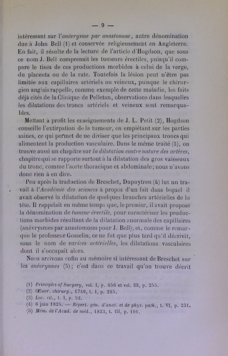 — 9 intéressant sur Vanévrysme par anastomose, autre dénomination due à John Bell (1) et conservée religieusement en Angleterre. En fait, il résulte de la lecture de l’article d’Hogdson, que sous ce nom J. Bell comprenait les tumeurs érectiles, puisqu’il com- pare le tissu de ces productions morbides à celui de la verge, du placenta ou de la rate. Toutefois la lésion peut n’être pas limitée aux capillaires artériels ou veineux, puisque le chirur- gien anglais rappelle, comme exemple de celte maladie, les faits déjà cités de la Clinique de Pellelan, observations dans lesquelles les dilatations des troncs artériels et veineux sont remarqua- bles. Mettant à profit les enseignements de J. L. Petit (2), Hogdson conseille l’extirpation delà tumeur, en empiétant sur les parties saines, ce qui permet de ne diviser que les principaux troncs qui alimentent la production vasculaire. Dans le même traité (3), on trouve aussi un chapitre sur la dilatation contre nature des artères, chapitrequi se rapporte surtout à la dilatation des gros vaisseaux du tronc, comme l’aorte thoracique et abdominale; nous n’avons donc rien à en dire. Peu après la traduction de Brescbet, Dupuytren (4) lut un tra- , vail à VAcadémie des sciences à propos d’un fait dans lequel il avait observé la dilatation de quebiues branches artérielles de la tète. Il rappelait en même temps que, le premier, il avait proposé la dénomination de tumeur érectile, pour caractériser les produc- tions morbides résultant de la dilatation anormale des capillaires (anévrysmes par anastomoses pour J. Bell), et, comme le rcmar- (|ue le professeur Gosselin, ce ne fut que plus tard qu’il décrivit, sous le nom de varices artérielles, les dilatations vasculaires dont il s’occupait alors. Nous arrivons enfin au mémoire si intéressant de Brescbet sur les anévrysmes (5); c’est dans ce ti’avail qu’on trouve décrit (1) Principlcsof Surgery, vol. 1, p. Û56 et vol. 111, p. 25.t. (2) Œuvr. chirurg., 1740, t. 1, p. 245. (3) Loc. cil., l. I, p, 52. (4) 6 juin 1825. — Bcpert. gén. d’anat. et de phys. palh., t. VI, p. 231.