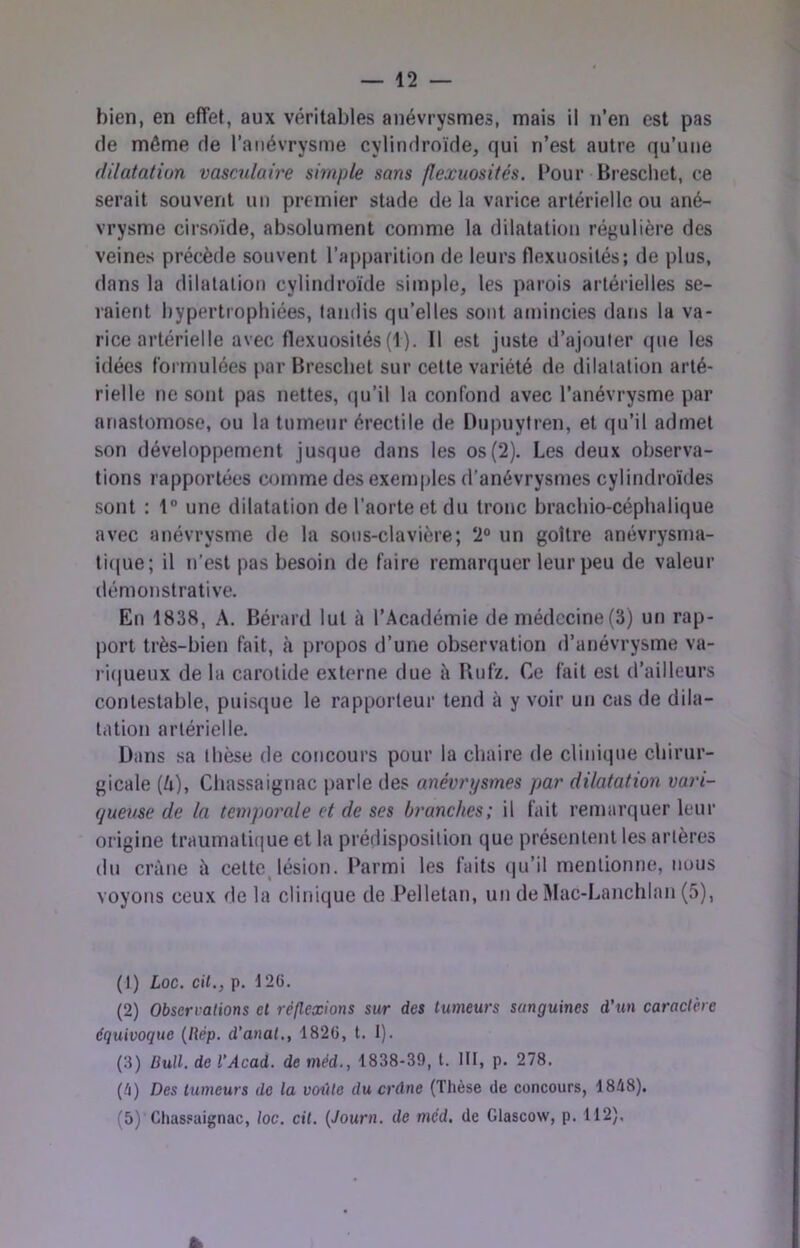 de même de l’anévrysme cylindroïde, qui n’est autre qu’une dilatation vascrdaire simple sans flexuosités. l*our Bi’eschet, ce serait souvent un premier stade de la varice artérielle ou ané- vrysme cirsoïde, absolument comme la dilatation régulière des veines précède souvent raj)parition de leurs flexuosités; de plus, dans la dilatation cylindroïde simple, les parois artérielles se- raient hypertrophiées, tandis qu’elles sont afuincies dans la va- rice artérielle avec flexuosités (1). Il est juste d’ajouter (pie les idées formulées par Breschet sur celte variété de dilatation arté- rielle ne sont pas nettes, cpi’il la confond avec l’anévrysme par anastomose, ou la tumeur érectile de Uupuytren, et qu’il admet son développement jusque dans les os(2). Les deux observa- tions rapportées comme des exemples d’anévrysmes cylindroïdes sont : 1° une dilatation de l’aorte et du tronc brachio-céphalique avec anévrysme de la sous-clavière; 2® un goitre anévrysma- ti((ue; il n’est pas besoin de faire remarquer leur peu de valeur démonstrative. En 1838, A. Bérard lut à l’Académie de médecine(3) un rap- port très-bien fait, à propos d’une observation d’anévrysme va- ri(|ueux de la carotide externe due à Bnfz. Ce fait est d’ailleurs contestable, puisque le rapporteur tend à y voir un cas de dila- tation artérielle. Dans sa thèse de concours pour la chaire de clinique chirur- gicale (A), Chassaignac parle des anévrysmes par dilatation vari- queuse de la temporale et de ses branches; il fait remarquer leur origine traumati(|ue et la prédisposition que présentent les artères du crâne â cettojésion. Parmi les faits ipi’il mentionne, nous voyons ceux de la clinique de Pelletan, un de iMac-Lanchlan (5), (1) Loc. cil., p. 126. (2) Observations et réflexions sur des tumeurs sanguines d’un caractère équivoque {Rép. d’anal., 1826, l. 1). (.8) Bull, de l’Acad. de méd., 1838-39, l. III, p. 278. (^) Des tumeurs de la voûte du crâne (Thèse de concours, 1848). (5) Chassaignac, loc. cil. {Journ. de méd. de Glascow, p. 112),