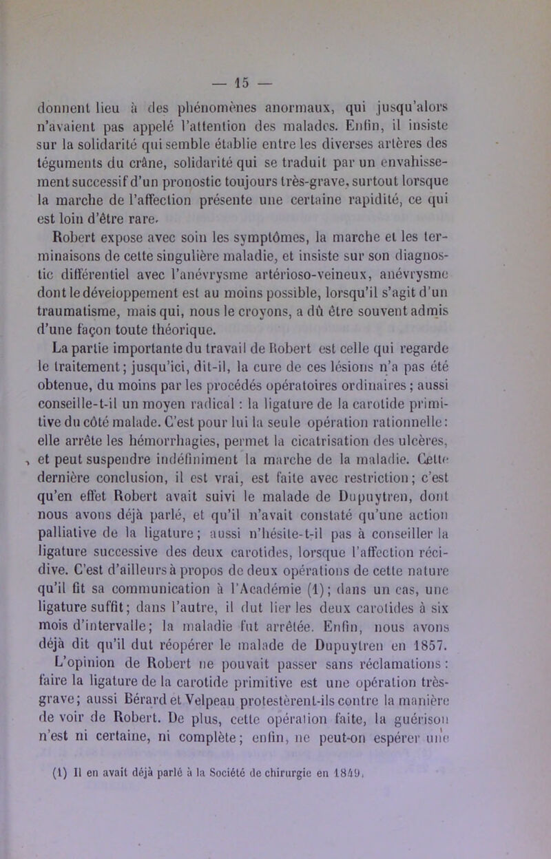 donnent lieu à des pliénomènes anormaux, qui jusqu’alors n’avaient pas appelé l’attention des malades. Enfin, il insiste sur la solidarité qui semble établie entre les diverses artères des téguments du crâne, solidarité qui se traduit par un envahisse- ment successif d’un pronostic toujours très-grave, surtout lorsque la marche de l’afFection présente une certaine rapidité, ce (lui est loin d’être rare. Robert expose avec soin les symptômes, la marche et les ter- minaisons de cette singulière maladie, et insiste sur son diagnos- tic dilïérentiel avec l’anévrysme artérioso-veineux, anévrysme dont ledéveioppement est au moins possible, lorsqu’il s’agit d’un traumatisme, mais qui, nous le croyons, a dû être souvent admis d’une façon toute théorique. La partie importante du travail de Itobert est celle qui regarde le traitement; jusqu’ici, dit-il, la cure de ces lésions n’a pas été obtenue, du moins par les procédés opératoires ordinaires ; aussi conseille-t-il un moyen radical ; la ligature de la carotide primi- tive du côté malade. C’est pour lui la seule opération rationnelle: elle arrête les hémorrhagies, permet la cicatrisation des ulcères, > et peut suspendre indéliniment la marche de la maladie. Cette dernière conclusion, il est vrai, est faite avec restriction; c’est qu’en eflét Robert avait suivi le malade de Dupuytren, dont nous avons déjà parlé, et qu’il n’avait constaté qu’une action palliative de la ligature; aussi n’hésite-t-il pas à conseiller la ligature successive des deux carotides, lorsque l’affection réci- dive. C’est d’ailleurs à propos de deux opérations de cette nature qu’il fit sa communication à l’Académie (1) ; dans un cas, une ligature suffit ; dans l’autre, il dut lier les deux carotides à six mois d’intervalle ; la maladie fut arrêtée. Enfin, nous avons déjà dit qu’il dut réopérer le malade de Dupuytren en 1857. L’opinion de Robert ne pouvait passer sans réclamations : taire la ligature de la carotide primitive est une opération très- grave; aussi Bérard et Velpeau protestèrent-ils contre la manière de voir de Robert. De plus, cette opération faite, la guérison n’est ni certaine, ni complète; enfin, ne peut-on espérer une (l) Il en avait déjà parlé à la Société de chirurgie en 1849,