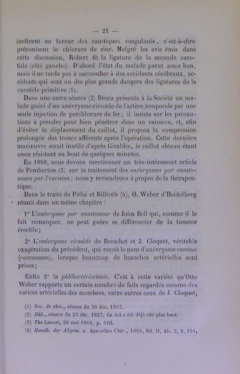 — -21 — inclinent en faveur des caustiques coagulants, c’est-à-dire préconisent le chlorure de zinc. Malgré les avis émis dans cette discussion, Robert fit la ligature de la seconde caro- tide (côté gauche). D’abord l’état du malade parut assez bon, mais Une farda pas à succomber à des accidents cérébraux, ac- cidents qui sont un des plus grands dangers des ligatures de la carotide primitive (l). Dans une autre séance (2) Broca présenta à la Société un ma- lade guéri d’un anévrysmecirsoïde de l’artère.lemporale par une seule injection de perchlorure de fer ; il insista sur les précau- tions à prendre pour bien pénétrer dans un vaisseau, et, afin d’éviter le déplacement du caillot, il proposa la compression prolongée des troncs afférents après l’opération. Cette dernière manœuvre serait inutile d’après Giraldès, le caillot obtenu étant assez résistant au bout de quelques minutes. En 1860, nous devons mentionner un très-intéressant article de Pemberton (3) sur le traitement des anévrysmes par anasto- moses par l’excision; nous y reviendrons à propos delà thérapeu- tique. Dans le traité de Pitba et Rillrotb (^), 0. Weber d’Heidelberg ■> réunit dans un même chapitre : 1® L’anévrysme par anastomose de John Bell qui, comme il le fait remarquer, ne peut guère se différencier de la tumeur érectile; 2® L'anévrysme cirsoïde de Breschet et J. Cloquet, véritable exagération du précédent, qui reçoit le nom d’anévrysme ramewa- {racemosum), lorsque beaucoup de branches artérielles sont prises; Enfin 3® la phlébartériectasie. C’est à cette variété qu’Otto Weber rapporte un certain nombre de faits regardés comme des varices artérielles des membres, entre autres ceux de J. Cloquet, (1) Soc. de chir,, séance du 30 déc. 18.Î7. (2) Ibid., séance du 23 déc. 1857. Ce fait a été déjà cité plus haut. (3) The Lancet, 26 mai 1860, p. 516.