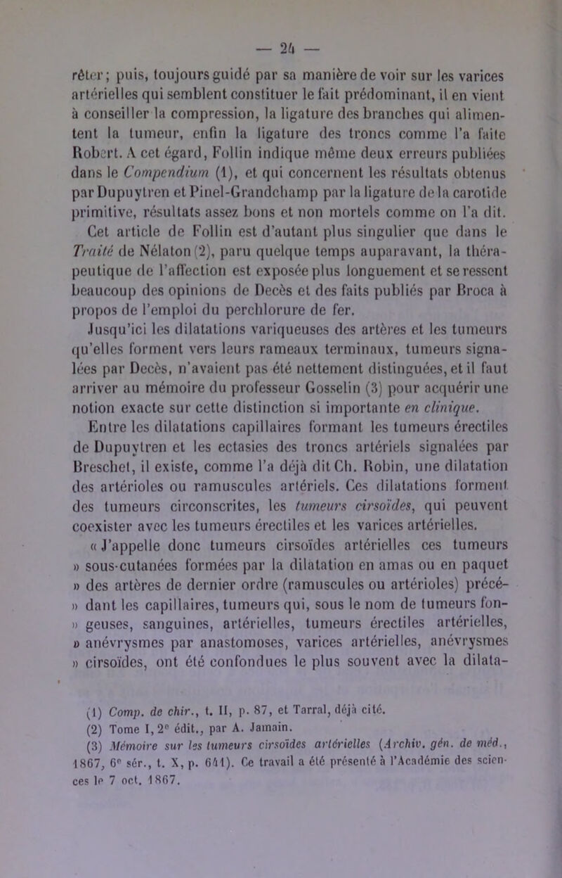 rêlcr; puis, toujours guidé par sa manière de voir sur les varices artérielles qui semblent constituer le l'ait prédominant, il en vient à conseiller la compression, la ligature des brandies qui alimen- tent la tumeur, enfin la ligature des troncs comme l’a faite Robert. .\ cet égard, Follin indique même deux erreurs publiées dans le Compendium (1), et qui concernent les résultats obtenus par Üupuytren et Pinel-Grandchamp par la ligature delà carotide primitive, résultats assez bons et non mortels comme on l’a dit. Cet article de Follin est d’autant plus singulier que dans le Traité de Nélaton(2), paru quekjue temps auparavant, la tbéra- peutique de l’afiection est exposée plus longuement et se ressent beaucoup des opinions de Décès et des faits publiés par liroca à propos de l’emploi du perclilorure de fer. .lusqu’ici les dilatations variqueuses des artères et les tumeurs ((u’elles forment vers leurs rameaux terminaux, tumeurs signa- lées par Décès, n’avaient pas été nettement distinguées, et il faut arriver au mémoire du professeur Gosselin (3) pour acquérir une notion exacte sur cette distinction si importante en elinique. Entre les dilatations capillaires formant les tumeurs érectiles de Dupuytren et les ectasies des troncs artériels signalées par Brescliel, il existe, comme l’a déjà dit Ch. Robin, une dilatation des artérioles ou ramuscules artériels. Ces dilatations forment des tumeurs circonscrites, les tumeurs cv'so'ides, qui peuvent coexister avec les tumeurs érectiles et les varices artérielles. «J’appelle donc tumeurs cirso'ides artérielles ces tumeurs » sous-cutanées formées par la dilatation en amas ou en paquet » des artères de dernier ordre (ramuscules ou artérioles) précé- )) dant les capillaires, tumeurs qui, sous le nom de tumeurs fon- » geuses, sanguines, artérielles, tumeurs érectiles artérielles, B anévrysmes par anastomoses, varices artérielles, anévrysmes » cirsoïdes, ont été confondues le plus souvent avec la dilata- it) Comp. de chir., t. II, p. 87, et Tarral, déjà cité. (2) Tome 1,2® édit., par A. Jainain. (3) Mémoire sur les tumeurs cirsoïdes artérielles {Archiv. gén. de méd., 1867, 6® sér., t. X, p. 6él). Ce travail a été présenté à l’Ac.adémie des scien-