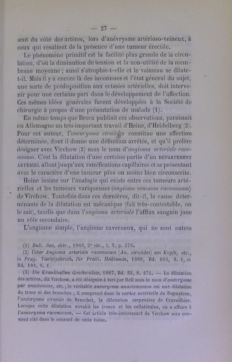 sent du côté des artères, lors d’anévrysme artérioso-veineux, à ceux qui résultent de la présence d’une tumeur érectile. Le phénomène primitif est la facilité plus grande de la circu- lation, d’où la diminution de tension et la non-utilité de la mem- brane moyenne ; aussi s’atrophie-t-elle et le vaisseau se dilate- t-il. Mais il y a encore là des inconnues et l’état général du sujet, une sorte de prédisposition aux ectasies artérielles, doit interve- nir pour une certaine part dans le développement de l’affection. Ces mêmes idées générales furent développées à la Société de chirurgie à propos d’une présentation de malade (1). En même temps que Ih’oca publiait ces observations, paraissait en Allemagne un très-important travail d’Heine, d’Heidelberg (2). Pour cet auteur, Vaneunjsma cirsoï^s constitue une affection déterminée, dont il donne une définition arrêtée, et qu’il préfère désigner avec Virchow (3) sous le nom à'anfjioma arteriale race- mosum. C’est la dilatation d’une certaine partie d’un dépautembnt AUTÈuiEL allant jusqu’aux ramifications capillaires et se présentant avec le caractère d’une tumeur plus ou moins bien circonscrite. Heine insiste sur l’analogie qui existe entre ces tumeurs arté- rielles et les tumeurs variqueuses venosum racemosum) de Virchow. Toutefois dans ces dernières, dit-il, la cause déter- minante de la dilatation est mécanique (fait très-contestable, on le sait), tandis que dans Yungioma arteriale l’afflux sanguin joue un rôle secondaire. L’angiome simple, l’angiome caverneux, qui ne sont autres (1) liuU. Soc, chir., 1869, 2® sér., t. X, p. 376. (2) Ueber Angioma arteriale racemosum {An. cirsoïdes) am Kopfe, etc., in Prag. Vierleljahrsch, für Prakt. Heilkunde, 1869, Bd. 103, S. 1, et lid. 101, S. 1. (3) Die Krankhaften GeschtrUlste, 1867, Bd. III, S. 171. — La dilatation des artères, dit Virchow, a été désignée à tort par Bell sous le nom â'anévrysme par anastomose, etc.; le véritable aneurysma anastomoseon est une dilatation du tronc et des branches ; il comprend donc la varice artérielle de Dupuytren, l’anévrysme cirsdide de Breschet, la dilatation serpentine de Cruveilhier. Lorsque cette dilatation envahit les troncs et les collatérales, on a affaire à ïaneurysma racemosum, — Cet article très-intéressant de Virchow sera sou- vient cité dans le courant de cette tlièse.