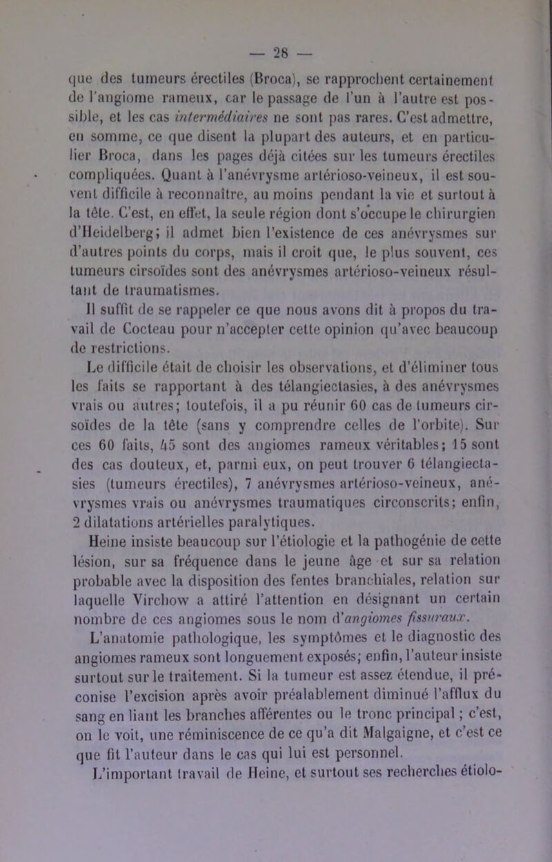 ([ue fies tumeurs érectiles (Broca), se rapprochent certainement de l’angiome rameux, car le passage de l’un à l’autre est pos- sible, et les cas intermédiaires ne sont pas rares. C’est admettre, en somme, ce (|ue disent la plupart des auteurs, et en particu- lier Broca, dans les pages déjà citées sur les tumeurs érectiles compliquées. Quant à l’anévrysme artérioso-veineux, il est sou- veiU difficile à reconnaître, au moins pendant la vie et surtout à la tête. C’est, en effet, la seule région dont s’occupe le chirurgien d’Heidelberg; il admet bien l’existence de ces anévrysmes sur d’autres points du corps, mais il croit que, le plus souvent, ces tumeurs cirsoïdes sont des anévrysmes artérioso-veineux résul- tant de traumatismes. 11 suffit de se rappeler ce que nous avons dit à propos du tra- vail de Cocteau pour n’accepter cette opinion qu’avec beaucoup de restrictions. Le difficile était de choisir les observations, et d’éliminer tous les faits se rapportant à des télangiectasies, à des anévrysmes vrais ou autres; toutefois, il a pu réunir 60 cas de tumeurs cir- soides de la tête (sans y comprendre celles de l’orbite). Sur ces 60 faits, /i5 sont des angiomes rameux véritables; 15 sont des cas douteux, et, parmi eux, on peut trouver 6 télangiecta- sies (tumeurs érectiles), 7 anévrysmes artérioso-veineux, ané- vrysmes vrais ou anévrysmes traumatiques circonscrits; enfin, 2 dilatations artérielles paralytiques. Heine insiste beaucoup sur l’étiologie et la pathogénie de cette lésion, sur sa fréquence dans le jeune âge et sur sa relation probable avec la disposition des fentes branchiales, relation sur laquelle Vircbow a attiré l’attention en désignant un certain nombre de ces angiomes sous le nom (Yangiomes fissuraux. L’anatomie pathologique, les symptômes et le diagnostic des angiomes rameux sont longuement exposés; enfin, l’auteur insiste surtout sur le traitement. Si la tumeur est assez étendue, il pré- conise l’excision après avoir préalablement diminué l’afflux du sang en liant les branches afférentes ou le tronc principal ; c’est, on le voit, une réminiscence de ce qu’a dit Malgaigne, et c’est ce que fit l’auteur dans le cas qui lui est personnel. L’important travail de Heine, et surtout ses recherches étiolo-