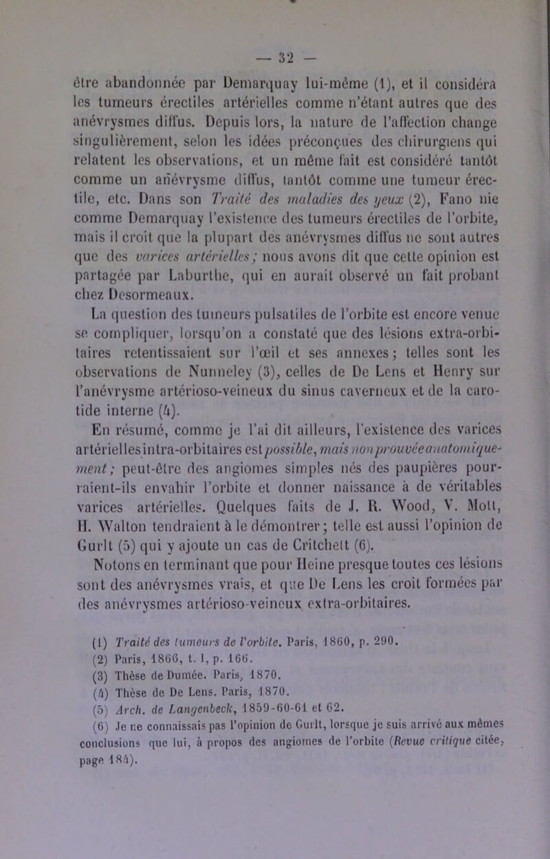 être abandonnée par Üemarijuay lui-même (1), et il considéra les tumeurs érectiles artérielles comme n’étant autres que des anévrysmes diffus. Depuis lors, la nature de l’alfeclion change sitigulièrement, selon les idées préconçues des chirurgiens qui relatent les observations, et un même fait est considéré tantôt comme un anévrysme dilfus, tantôt comme une tumeur érec- tile, etc. Dans son Traité des maladies des yeux (2), Fano nie comme Demarquay l’existence des tumeurs érectiles de l’orbite, mais il croit que la plupart des anévrysmes dilfus ne sont autres que des varices artérielles; nous avons dit que cette opinion est partagée par Laburthe, (jui en aurait observé un fait probant chez Desormeaux. La (juestion des tumeurs pulsatiles de l’orbite est encore venue se cornpli(|uer, lorstju’on a constaté (jue des lésions extra-orbi- taires retentissaient sur l’œil et ses annexes; telles sont les observations de Nunneley (3), celles de De Lens et Henry sur l’anévrysme artérioso-veineux du sinus caverneux et de la caro- tide interne (6). En résumé, comme je l’ai dit ailleurs, l’existence des varices artériellesintra-orbitaires est possiljle, mais non prouvée anatomique- ment ; peut-être des angiomes simples nés des paupières pour- laie.nt-ils envahir l’orbite et donner naissance à de véritables varices artérielles. Quelques faits de J. R. Wood, V. Mott, II. Wallon tendraient à le démontrer; telle est aussi l’opinion de Gurlt (5) qui y ajoute un cas de Crilchelt (6). Notons en terminant que pour Heine presque toutes ces lésions sont des anévrysmes vrais, et (pie De Lens les croit formées par des anévrysmes artérioso-veineux extra-orbitaires. (1) Traité des tumeurs de l'orbite. Paris, 18C0, p, 2‘JO. (2) Pvaris, 18(56, t. 1, p. 1C6. (3) Thèse de Pumèe. Paris, 1870. (/i) Thèse de De Lens. Paris, 1870. (5) Arch. de Langenbeck, 1859-60-61 el 62. (6) Je ne connaissais pas l’opinion de Guilt, lorsque je suis arrivé au.x mêmes conclusions que lui, à propos des angiomes de l’orbile {Revue critique citée, page 18/i).