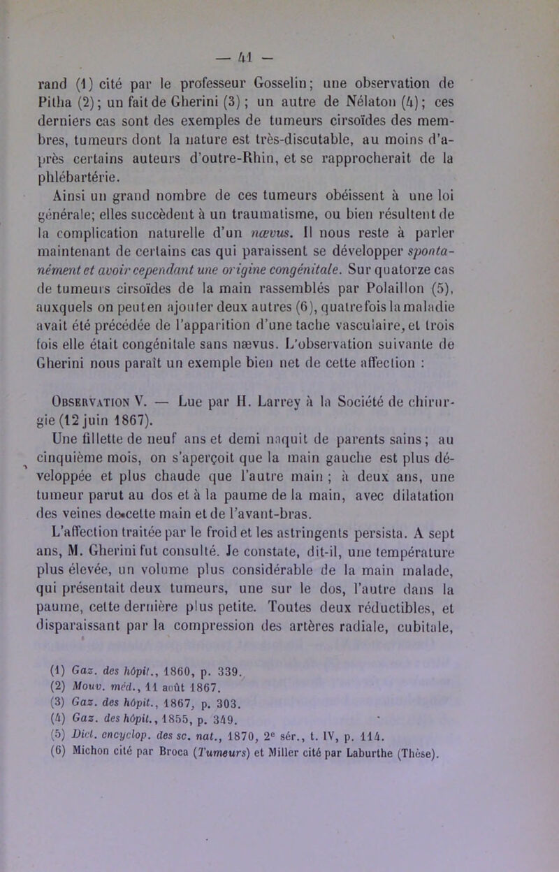 rand (1) cité par le professeur Gosselin; une observation de Pilha (2); un fait de Gherini (3) ; un autre de Nélaton (Zi); ces derniers cas sont des exemples de tumeurs cirsoïdes des mem- bres, tumeurs dont la nature est très-discutable, au moins d’a- près certains auteurs d’outre-Rhin, et se rapprocherait de la phlébartérie. Ainsi un grand nombre de ces tumeurs obéissent à une loi générale; elles succèdent à un traumatisme, ou bien résultent de la complication naturelle d’un nœvus. Il nous reste à parler maintenant de certains cas qui paraissent se développer sponta- nément et avoir cependant une origine congénitale. Sur quatorze cas de tumeurs cirsoïdes de la main rassemblés par Polaillon (5), auxquels on peuten ajouter deux autres (6), quatrefois la maladie avait été précédée de l’apparition d’une tache vasculaire, et trois fois elle était congénitale sans nævus. L’observation suivante de Gherini nous paraît un exemple bien net de cette affection : Observation V. — Lue par H. Larrey à la Société de chirur- gie (12 juin 1867). Une fillette de neuf ans et demi naquit de parents sains; au cinquième mois, on s’aperçoit que la main gauche est plus dé- veloppée et plus chaude que l’autre main ; à deux ans, une tumeur parut au dos et à la paume de la main, avec dilatation des veines de«celte main et de l’avant-bras. L’affection traitée par le froid et les astringents persista. A sept ans, M. Gherini fut consulté. Je constate, dit-il, une température plus élevée, un volume plus considérable de la main malade, qui présentait deux tumeurs, une sur le dos, l’autre dans la paume, celte dernière plus petite. Toutes deux réductibles, et disparaissant par la compression des artères radiale, cubitale. (1) Gaz. des kôpif., 1860, p. 339. (2) Afouv. mêd., 11 août 1867. (3) Gaz. des hôpit., 1867, p. 303. (/i) Gaz. deshùpit.,ifi^5, p. 3Û9. (.’>) Dirl. encyclop. des sc. nal., 1870, 2« sér., t. IV, p. 114.