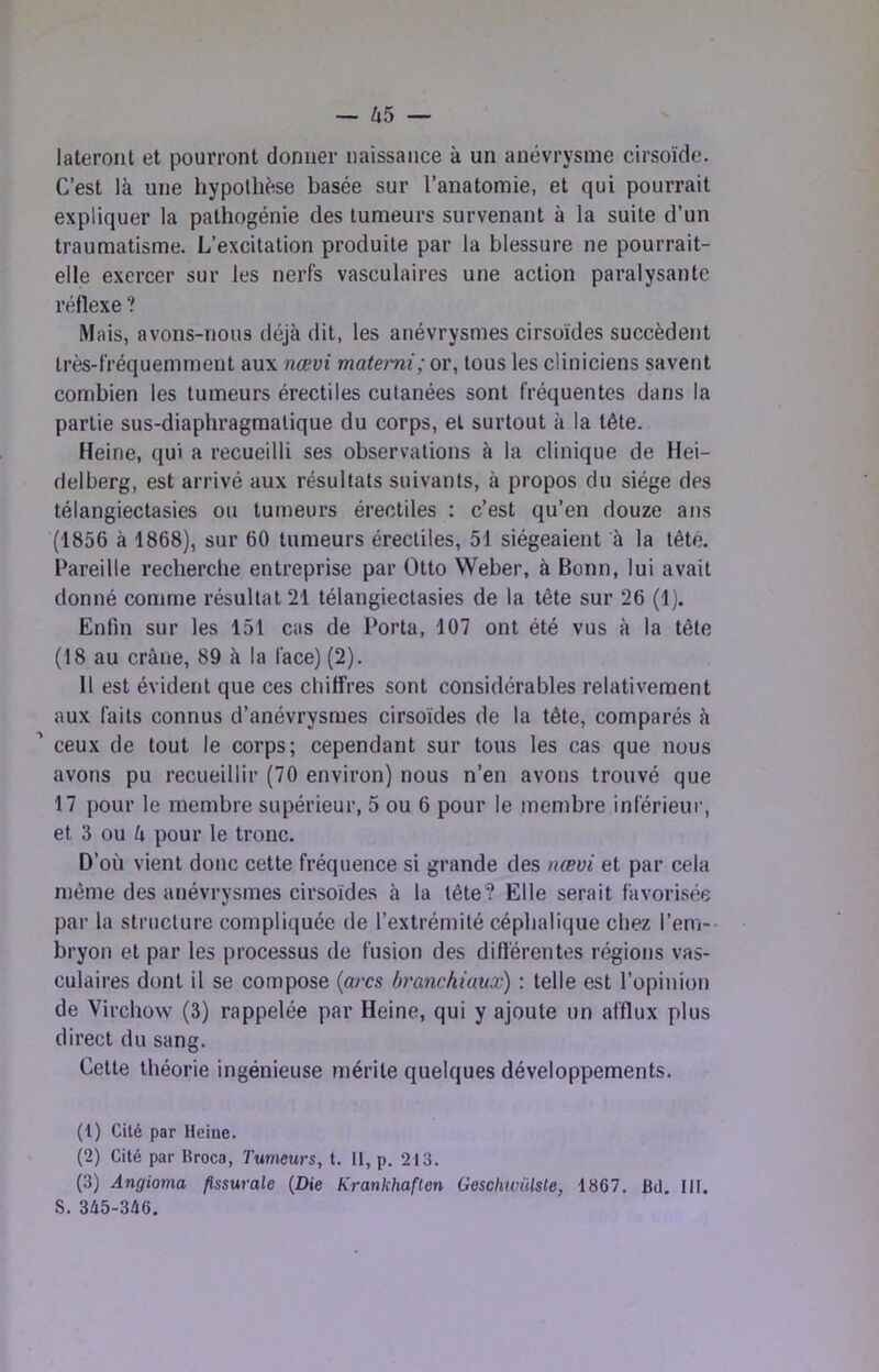 — ^i5 — lateront et pourront donner naissance à un anévrysme cirsoïde. C’est là une hypothèse basée sur l’anatomie, et qui pourrait expliquer la pathogénie des tumeurs survenant à la suite d’un traumatisme. L’excitation produite par la blessure ne pourrait- elle exercer sur les nerfs vasculaires une action paralysante réflexe ? Mais, avons-nous déjà dit, les anévrysmes cirsoïdes succèdent très-fréquemment aux nœvi matemi; or, tous les cliniciens savent combien les tumeurs érectiles cutanées sont fréquentes dans la partie sus-diaphragraatique du corps, et surtout à la tête. Heine, qui a recueilli ses observations à la clinique de Hei- delberg, est arrivé aux résultats suivants, à propos du siège des télangiectasies ou tumeurs érectiles ; c’est qu’en douze ans (1856 à 1868), sur 60 tumeurs érectiles, 51 siégeaient à la tête. Pareille recherche entreprise par Otto Weber, à Bonn, lui avait donné comme résultat 21 télangiectasies de la tête sur 26 (1), Enfin sur les 151 cas de Porta, 107 ont été vus à la tête (18 au crâne, 89 à la face) (2). 11 est évident que ces chiffres sont considérables relativement aux faits connus d’anévrysmes cirsoïdes de la tête, comparés à ' ceux de tout le corps; cependant sur tous les cas que nous avons pu recueillir (70 environ) nous n’en avons trouvé que 17 pour le membre supérieur, 5 ou 6 pour le membre inférieur, et 3 ou à pour le tronc. D’où vient donc cette fréquence si grande des nœvi et par cela même des anévrysmes cirsoïde.s à la tête? Elle serait favorisée par la structure compliquée de l’extrémité céphalique chez l’em- bryon et par les processus de fusion des différentes régions vas- culaires dont il se compose {arcs branchiaux) : telle est l’opinion de Virchow (3) rappelée par Heine, qui y ajoute un afflux plus direct du sang. Cette théorie ingénieuse mérite quelques développements. (1) Cité par Heine. (2) Cité par Broca, Tumeurs, t. 11, p. 213. (3) Angioma flssurale {Die Krankhaften Gescliicülsle, 1867. Bd. 111, S. 345-346.