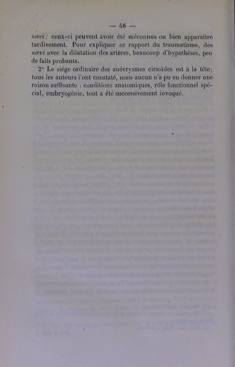 nœvi: ceux»ci peuvent avoir été méconnus ou bien apparaître tardivement. Pour expliquer ce rapport du traumatisme, des nœvi avec la dilatation des artères, beaucoup d’hypothèses, peu de faits probants. 2’ Le siège ordinaire des anévrysmes cirsoïdes est à la tête; tous les auteurs l’ont constaté, mais aucun n’a pu en donner une raison suffisante •. conditions anatomiques, réle fonctionnel spé- cial, embryogénie, tout a été successivement invoqué.