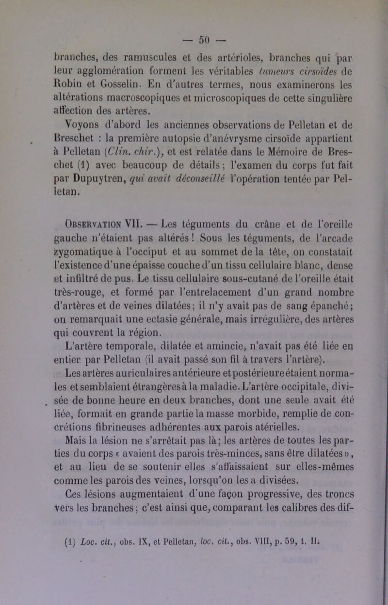 branches, des raniuscules et des artérioles, brandies qui par leur agglomération Idrmenl les véritables tumeurs cirso'ides de Robin et Gosselin. En d'autres termes, nous examinerons les altérations macroscopiques et microscopiques de cette singulière affection des artères. Voyons d’abord les anciennes observations de Pelletan et de Breschet : la première autopsie d’anévrysme cirsoïde appartient k Pelletan {Clin, chir.), et est relatée dans le Mémoire de Bres- chet (1) avec beaucoup de détails; l’examen du corps fut fait par Dupuytren, qui avait déconseillé l’opération tentée par Pel- letan. Observation VII. — Les téguments du crâne et de l’oreille gauche n’étaient pas altérés ! Sous les téguments, de l’arcade zygomatique à l’occiput et au sommet de la tête, on constatait l'existence d’une épaisse couche d’un tissu cellulaire blanc, dense et infiltré de pus. Le tissu cellulaire sous-cutané de l’oreille était très-rouge, et formé par l’entrelacement d’un grand nombre d’artères et de veines dilatées; il n’y avait pas de sang épanché; on remarquait une ectasie générale, mais irrégulière, des artères qui couvrent la région. L’artère temporale, dilatée et amincie, n’avait pas été liée en entier par Pelletan (il avait passé son fil à travers l’artère). Les artères auriculaires antérieure etpostérieureétaient norma- les etsemblaientétrangèresàla maladie. L’artère occipitale, divi- sée de bonne heure en deux branches, dont une seule avait été liée, formait en grande partie la masse morbide, remplie de con- crétions fibrineuses adhérentes aux parois atérielles. Mais la lésion ne s’arrêtait pas là; les artères de toutes les par- ties du corps « avaient des parois très-minces, sans être dilatées », et au lieu de se soutenir elles s’affaissaient sur elles-mêmes comme les parois des veines, lorsqu’on les a divisées. Ces lésions augmentaient d’une façon progressive, des troncs vers les branches; c’est ainsi que,comparant les calibres des dif- (1) Loc. cit.f übs. IX, et Pelletan, loc. ciU, obs. Ylll, p. 59, t. Ih