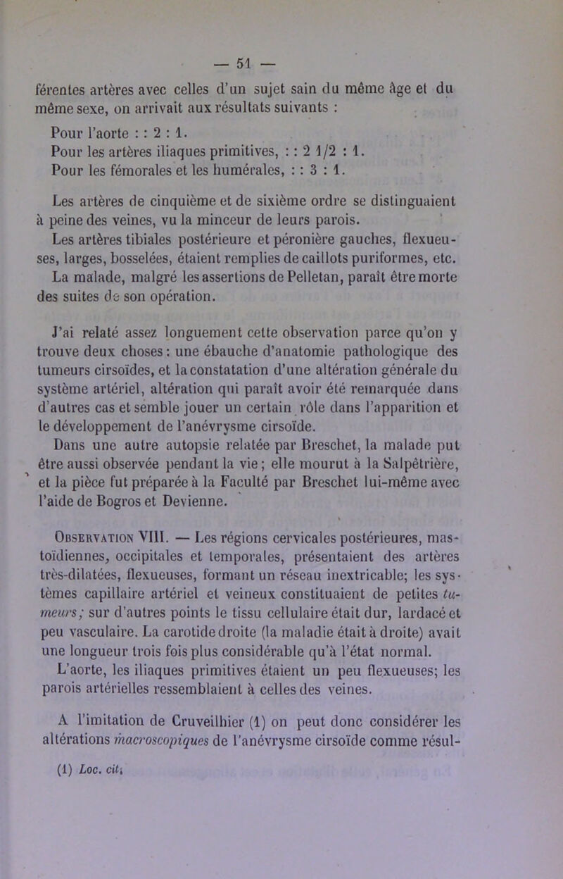 férentes artères avec celles d’un sujet sain du même âge et du même sexe, on arrivait aux résultats suivants : Pour l’aorte : : 2 : 1. Pour les artères iliaques primitives, : : 2 1/2 : 1. Pour les fémorales et les humérales, : : 3 : 1. Les artères de cinquième et de sixième ordre se distinguaient à peine des veines, vu la minceur de leurs parois. Les artères tibiales postérieure et péronière gauches, flexueu- ses, larges, bosselées, étaient remplies de caillots puriformes, etc. La malade, malgré les assertions de Pelletan, paraît être morte des suites de son opération. J’ai relaté assez longuement cette observation parce qu’on y trouve deux choses : une ébauche d’anatomie pathologique des tumeurs cirsoïdes, et la constatation d’une altération générale du système artériel, altération qui paraît avoir été remarquée dans d’autres cas et semble jouer un certain rôle dans l’apparition et le développement de l’anévrysme cirsoïde. Dans une autre autopsie relatée par Breschet, la malade put être aussi observée pendant la vie ; elle mourut à la Salpêtrière, et la pièce fut préparée à la Faculté par Breschet lui-même avec l’aide de Bogros et Devienne. Observation VIII. — Les régions cervicales postérieures, mas- toïdiennes, occipitales et temporales, présentaient des artères très-dilatées, flexueuses, formant un réseau inextricable; les sys- tèmes capillaire artériel et veineux constituaient de petites tu- meurs; sur d’autres points le tissu cellulaire était dur, lardacéet peu vasculaire. La carotide droite (la maladie était à droite) avait une longueur trois fois plus considérable qu’à l’état normal. L’aorte, les iliaques primitives étaient un peu flexueuses; les parois artérielles ressemblaient à celles des veines. A l’imitation de Cruveilhier (1) on peut donc considérer les altérations mao'oscopiques de l’anévrysme cirsoïde comme résul- (1) Loc. cUi