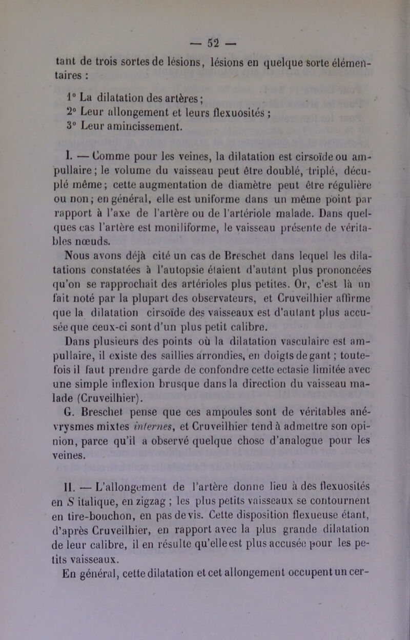 tant de trois sortes de lésions, lésions en quelque sorte élémen- taires : 1° La dilatation des artères ; 2® Leur allongement et leurs flexuosités ; 3“ Leur amincissement. L —Comme pour les veines, la dilatation est cirsoïdeou ain- pullaire; le volume du vaisseau peut être doublé, triplé, décu- plé même; cette augmentation de diamètre peut être régulière ou non; en général, elle est unilorme dans un même point par rapport à l’axe de l’artère ou de l'artériole malade. Dans quel- ques cas l’artère est moniliforme, le vaisseau i)résente de vérita- bles nœuds. Nous avons déjà cité un cas de Breschet dans lequel les dila- tations constatées à l’autopsie étaient d’autant plus prononcées qu’on se rapprochait des artérioles plus petites. Or, c’est là un fait noté par la plupart des observateurs, et Cruveilliier aflirme que la dilatation cirsoïde des vaisseaux est d’autant plus accu- sée que ceux-ci sont d’un plus petit calibre. Dans plusieurs des points où la dilatation vasculaire est am- pullaire, il existe des saillies a'rrondies, en doigts de gant ; toute- fois il faut prendre garde de confondre cette ectasie limitée avec une simple inflexion brusque dans la direction du vaisseau ma- lade (Cruveilliier). G. Breschet pense que ces ampoules sont de véritables ané- vrysmes mixtes inlenies, et Cruveilliier tend à admettre son opi- nion, parce qu’il a observé quelque chose d’analogue pour les veines. 11. — L’allongement de l’artère donne lieu à des flexuosités en S italique, en zigzag ; les plus petits vaisseaux se contourneni en tire-bouchon, en pas devis. Celte disposition flexueuse étant, d’après Cruveilliier, en rapport avec la plus grande dilatation de leur calibre, il en résulte qu’elleest plus accusée pour les pe- tits vaisseaux. En général, cette dilatation et cet allongement occupent un cer-