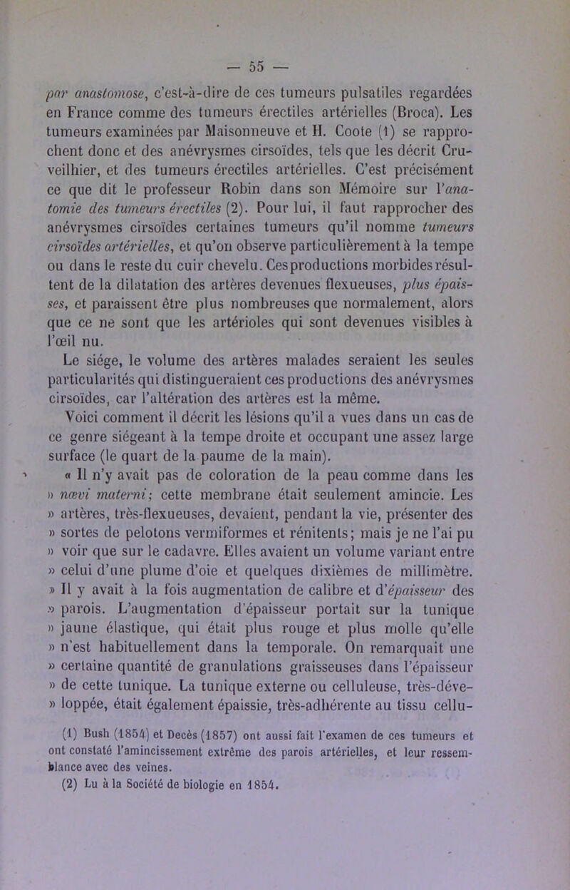 par anastomose, c’est-à-dire de ces tumeurs pulsatiles regardées en France comme des tumeurs érectiles artérielles (Broca). Les tumeurs examinées par Maisonneuve et H. Coote (1) se rappro- chent donc et des anévrysmes cirsoïdes, tels que les décrit Cru- veilhier, et des tumeurs érectiles artérielles. C’est précisément ce que dit le professeur Robin dans son Mémoire sur Vana- tomie des tumeurs érectiles (2). Pour lui, il faut rapprocher des anévrysmes cirsoïdes certaines tumeurs qu’il nomme tumeurs cirsoïdes artérielles, et qu’on observe particulièrement à la tempe ou dans le reste du cuir chevelu. Ces productions morbides résul- tent de la dilatation des artères devenues flexueuses, plus épais- ses, et paraissent être plus nombreuses que normalement, alors que ce ne sont que les artérioles qui sont devenues visibles à l’œil nu. Le siège, le volume des artères malades seraient les seules particularités qui distingueraient ces productions des anévrysmes cirsoïdes, car l’altération des artères est la même. Voici comment il décrit les lésions qu’il a vues dans un cas de ce genre siégeant à la tempe droite et occupant une assez large surface (le quart de la paume de la main). « 11 n’y avait pas de coloration de la peau comme dans les » nævi materni; cette membrane était seulement amincie. Les » artères, très-llexueuses, devaient, pendant la vie, présenter des » sortes de pelotons vermiformes et rénitents; mais je ne l’ai pu » voir que sur le cadavre. Elles avaient un volume variant entre » celui d’une plume d’oie et quelques dixièmes de millimètre. » Il y avait à la fois augmentation de calibre et ^'épaisseur des » parois. L’augmentation d’épaisseur portait sur la tunique » jaune élastique, qui était plus rouge et plus molle qu’elle » n’est habituellement dans la temporale. On remarquait une » certaine quantité de granulations graisseuses dans l’épaisseur » de cette tunique. La tunique externe ou celluleuse, très-déve- » loppée, était également épaissie, très-adhérente au tissu cellu- (1) Bush (1854) et Décès (1857) ont aussi fait l'examen de ces tumeurs et ont constaté l’amincissement extrême des parois artérielles, et leur ressem- blance avec des veines. (2) Lu à la Société de biologie en 1854.