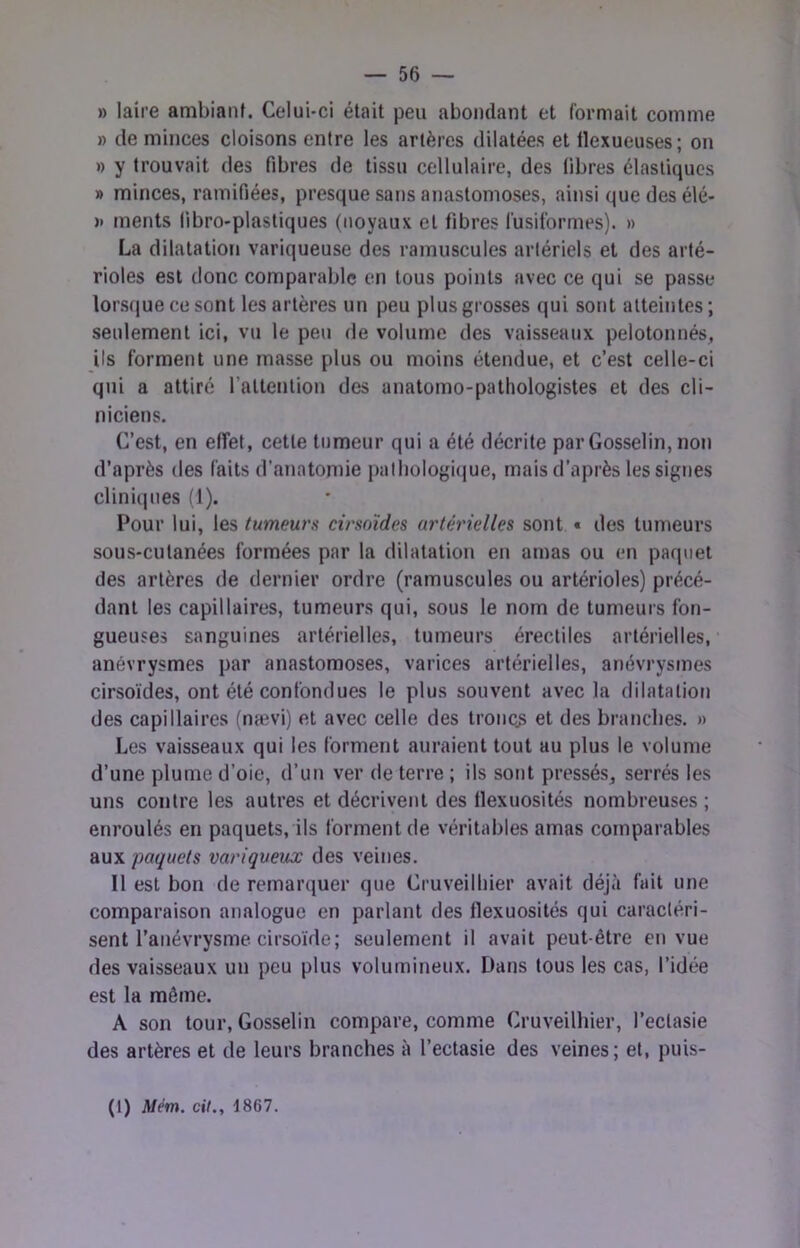 » laire ambiant. Celui-ci était peu abondant et formait comme » de minces cloisons entre les artères dilatées et llexueuses; on ») y trouvait des fibres de tissu cellulaire, des libres élastiques » minces, ramifiées, presque sans anastomoses, ainsi que des élé- » ments libro-plastiques (noyaux et fibres fusiformes). » La dilatation variqueuse des ramuscules artériels et des arté- rioles est donc comparable en tous points avec ce qui se passe lorsque ce sont les artères un peu plus grosses qui sont atteintes ; seulement ici, vu le peu de volume des vaisseaux pelotonnés, ils forment une masse plus ou moins étendue, et c’est celle-ci qui a attiré l’attention des anatomo-pathologistes et des cli- niciens. C’est, en effet, cette tumeur qui a été décrite par Gosselin, non d’après des faits d’anatomie pathologique, mais d’après les signes cliniques (1). Pour lui, les tumeurs cirsoïdes artérielles sont « des tumeurs sous-cutanées formées par la dilatation en amas ou en paquet des artères de dernier ordre (ramuscules ou artérioles) précé- dant les capillaires, tumeurs qui, sous le nom de tumeurs fon- gueuses sanguines artérielles, tumeurs érectiles artérielles, anévrysmes par anastomoses, varices artérielles, anévrysmes cirsoïdes, ont été confondues le plus souvent avec la dilatation des capillaires (nævi) et avec celle des troncs et des branches. » Les vaisseaux qui les forment auraient tout au plus le volume d’une plume d’oie, d’un ver de terre ; ils sont pressés, serrés les uns contre les autres et décrivent des flexuosités nombreuses ; enroulés en paquets, ils forment de véritables amas comparables 2i\xyi paquets variqueux des veines. Il est bon de remarquer que Cruveilliier avait déjà fait une comparaison analogue en parlant des flexuosités qui caractéri- sent l’anévrysme cirsoïde; seulement il avait peut-être en vue des vaisseaux un peu plus volumineux. Dans tous les cas, l’idée est la même. A son tour, Gosselin compare, comme Cruveilliier, l’ectasie des artères et de leurs branches à l’ectasie des veines; et, puis- (1) Mém. ci/., 1867.