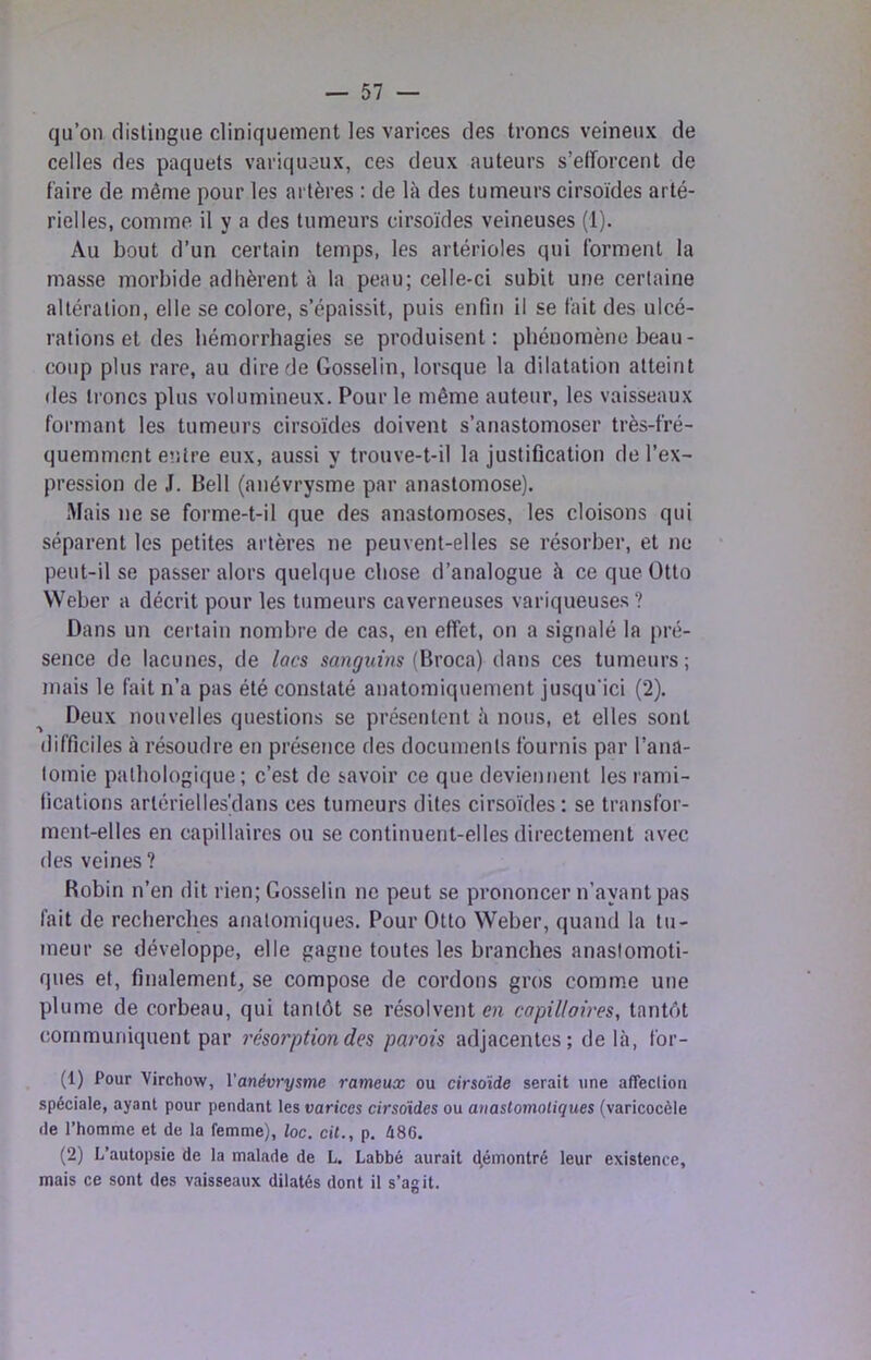 qu’on distingue cliniquement les varices des troncs veineux de celles des paquets variqueux, ces deux auteurs s’efforcent de faire de même pour les artères : de là des tumeurs cirsoïdes arté- rielles, comme il y a des tumeurs cirsoïdes veineuses (1). Au bout d’un certain temps, les artérioles qui forment la masse morbide adhèrent à la peau; celle-ci subit une certaine altération, elle se colore, s’épaissit, puis enfin il se fait des ulcé- rations et des hémorrhagies se produisent: phénomène beau- coup plus rare, au dire de Gosselin, lorsque la dilatation atteint (les troncs plus volumineux. Pour le même auteur, les vaisseaux formant les tumeurs cirsoïdes doivent s’anastomoser très-fré- quemment e»>tre eux, aussi y trouve-t-il la justification de l’ex- pression de J. Bell (anévrysme par anastomose). Mais ne se forme-t-il que des anastomoses, les cloisons qui séparent les petites artères ne peuvent-elles se résorber, et ne peut-il se passer alors quelque chose d’analogue à ce que Otto Weber a décrit pour les tumeurs caverneuses variqueuses? Dans un certain nombre de cas, en effet, on a signalé la pré- sence de lacunes, de lacs sanguins (\\xocvî) dans ces tumeurs; mais le fait n’a pas été constaté anatomiquement jusqu'ici (2). Deux nouvelles questions se présentent à nous, et elles sont difficiles à résoudre en présence des documents fournis par l’ana- tomie pathologique; c’est de savoir ce que deviennent les rami- fications artériellesyians ces tumeurs dites cirsoïdes: se transfor- ment-elles en capillaires ou se continuent-elles directement avec des veines ? Robin n’en dit rien; Gosselin ne peut se prononcer n’ayant pas fait de recherches anatomiques. Pour Otto Weber, quand la tu- meur se développe, elle gagne toutes les branches anastomoti- ques et, finalement se compose de cordons gros comme une plume de corbeau, qui tantôt se résolvent en copilloires, tantôt communiquent par résorption des parois adjacentes; de là, for- (1) Pour Virchow, Vanévrysme rameux ou cirsoïde serait une affeclion spéciale, ayant pour pendant les varices cirsoïdes ou anastomotiques (varicocèle (le l’homme et de la femme), loc. cil., p. 486. (2) L’autopsie de la malade de L. Labbé aurait d,émontré leur existence, mais ce sont des vaisseaux dilatés dont il s’agit.