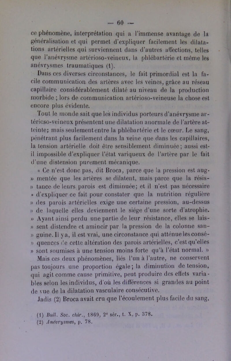 ce phénomène, interprétation qui a l’immense avantage de la généralisation et (jui permet d’expliquer facilement les dilata- tions artérielles qui surviennent dans d’autres alfections, telles que l’anévrysme artérioso-veineux, la plilébarlérie et même les anévrysmes traumatiques (1). Dans ces diverses circonstances, le fait primordial est la fa- cile communication des artères avec les veines, grâce au réseau capillaire considérablement dilaté au niveau de la production morbide ; lors de communication artérioso-veineuse la chose est encore plus évidente. Tout le monde sait que les individus porteurs d’anévrysme ar- téricso-veineux présentent une dilatation anormale de l’artère at- teinte; mais seulemententre la pblébartérie et le cœur. Le sang, pénétrant plus facilement dans la veine que dans les capillaires, la tension artérielle doit être sensiblement diminuée; aussi est- il impossible d’expliquer l’état variqueux de l’artère par le fait d’une distension purement mécanique. « Ce n’est donc pas, dit Broca, parce que la pression est aug- » mentée que les artères se dilatent, mais parce que la résis- » tance de leurs parois est diminuée; et il n’est pas nécessaire » d’expliquer ce fait pour constater que la t)utrition régulière » des parois artérielles exige une certaine pression, au-dessus » de laquelle elles deviennent le siège d’une sorte d’atrophie. » Ayant ainsi perdu une partie de leur résistance, elles se lais- » sent distendre et amincir par la pression de la colonne san- » guine. Il va, il est vrai, une circonstance qui atténue les consé- » quericcs de cette altération des parois artérielles, c’est qu’elles » sont soumises à une tension moins forte qu’à l’état normal. »> Mais ces deux phénomènes, liés l’un à l’autre, ne conservent pas toujours une proportion égale; la diminution de tension, qui agit comme cause primitive, peut produire des effets varia- bles selon les individus, d’où les différences si grandes au point de vue de la dilatation vasculaire consécutive. Jadis (2) Broca avait cru que l’écoulement plus facile du sang. (1) Bull. Soc. chir., 18G9, 2® sér., t. X, p. 378. (2) Anévrysmes, p. 78.