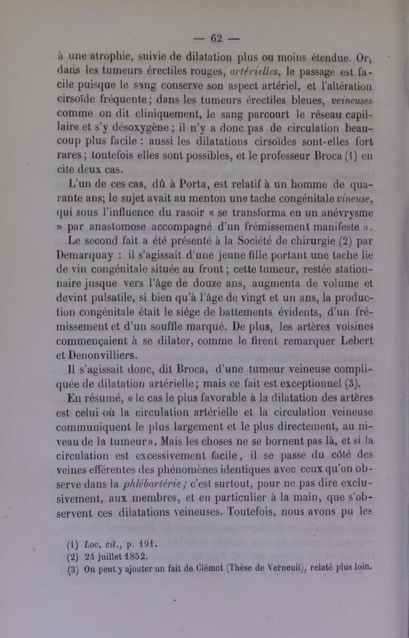 à une atrophie, suivie de dilatation plus ou moins étendue. Or, dans les tumeurs érectiles rouges, artérielles, le passage est fa- cile puisque le sang conserve son aspect artériel, et l’altération cirsoïde fréquente; dans les tumeurs érectiles bleues, veineuses comme on dit cliniquement, le sang parcourt le réseau capil- laire et s’y désoxygène ; il n’y a donc pas de circulation beau- coup plus facile : aussi les dilatations cirsoïdes sont-elles fort rares ; toutefois elles sont possibles, et le professeur Broca (1) en cite deux cas. L’un de ces cas, dû à Porta, est relatif à un homme de (jua- rante ans; le sujet avait au menton une tache congénitale vineuse, ([ui sous l’influence du rasoir « se transforma en un anévrysme » par anastomose accompagné d’un frémissement manifeste ». Le second fait a été présenté à la Société de chirurgie (2) par üemarquay : il s’agissait d’une jeune fille portant une tache lie de vin congénitale située au front; cette tumeur, restée station- naire jusque vers l’ûge de douze ans, augmenta de volume et devint pulsatile, si bien qu’à l’âge de vingt et un ans, la produc- tion congénitale était le siège de battements évidents, d’un fré- missement et d’un souffle marqué. De plus, les artères voisines commençaient à se dilater, comme le firent remarquer Lebert et Denonvilliers. Il s’agissait donc, dit Broca, d’une tumeur veineuse compli- quée de dilatation artérielle; mais ce fait est exceptionnel (3J. En résumé, « le cas le plus favorable à la dilatation des artères est celui où la circulation artérielle et la circulation veineuse communiquent le plus largement et le plus directement, au ni- veau de la tumeur». Mais les choses ne se bornent pas là, et si la circulation est excessivement facile, il se passe du côté des veines efférentes des phénomènes identiques avec ceux qu’on ob- serve dans la phlébartérie; c’est surtout, pour ne pas dire exclu- sivement, aux membres, et en particulier à la main, que s’ob- servent ces dilatations veineuses. Toutefois, nous avons pu les (1) hoc. cit., p. 191. (2) 24 juillet 1852. (3) On peut y ajouter uii fait de Clémot (Thèse de Verneuil), relaté plus loin.