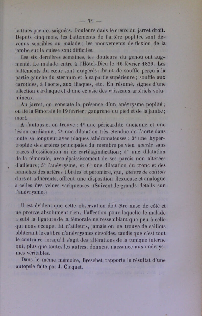 battues par des saignées. Douleurs dans le creux du jarret droit. Depuis cinq mois, les battements de l’artère poplitée sont de- venus sensibles au malade; les mouvements de flexion de la jambe sur la cuisse sont difficiles. Ces six dernières semaines, les douleurs du genou ont aug- menté. Le malade entre à l’Hôtel-Dieu le 16 février 1829. Les battements du cœur sont exagérés ; bruit de souffle perçu à la partie gauche du sternum et à sa partie supérieure ; souffle aiix carotides, à l’aorte, aux iliaques, etc. En résumé, signes d’une affection cardiaque et d’une ectasie des vaisseaux artériels volu- mineux. Au jarret, on constate la présence d’un anévrysme poplité ; on lie la fémorale le 19 février ; gangrène du pied et de la jambe ; mort. A l’autopsie, on trouve : 1“ une péricardite ancienne et une lésion cardiaque; 2“ une dilatation très-étendue fie l’aorte dans toute sa longueur avec plaques athéromateuses ; 3“ une hyper- trophie des artères principales du membre pelvien gauche sans traces d’ossification ni de cartilaginification ; une dilatation de la fémorale, avec épaississement de ses parois non altérées ^ d’ailleurs; 5“ l’anévrysme, et 6“ une dilatation du tronc et des branches des artères tibiales et péronière, qui, pleines de caillots durs et adhérents, offrent une disposition flexueuse et analogue à celles des veines variqueuses. (Suivent de grands détails sur l’anévrysme.) Il est évident que cette observation doit être mise de côté et ne prouve absolument rien, l’affection pour laquelle le malade a subi la ligature de la fémorale ne ressemblant que peu à celle qui nous occupe. Et d’ailleurs, jamais on ne trouve de caillots oblitérant le calibre d’anévrysmes cirsoïdes, tandis que c’est tout le contraire lorsqu’il s’agit des altérations de la tunique interne qui, plus que toutes les autres, donnent naissance aux anévrys- mes véritables. Dans le même mémoire, Breschet rapporte le résultat d’une autopsie faite par J. Cloquet.