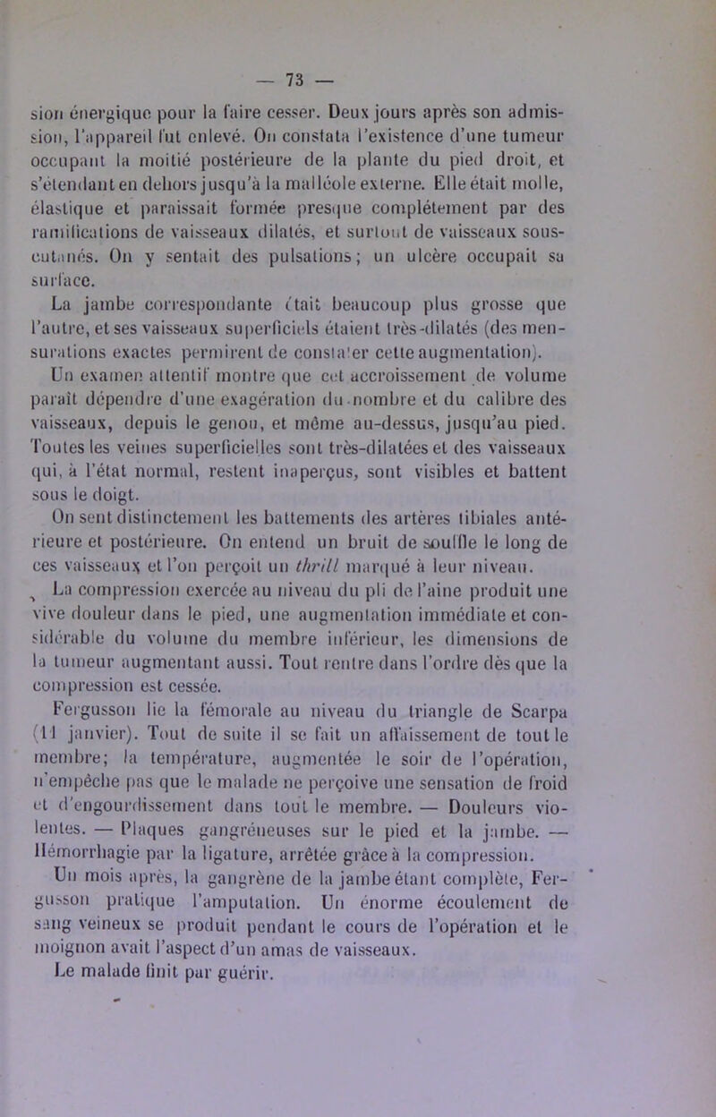 sion énergique pour la Caire cesser. Deux jours après son admis- sion, l’appareil lut enlevé. On constata l’existence d’une tumeur occupant la moitié postérieure de la plante du pied droit, et s’élendanten dehors jusqu’à la malléole externe. Elle était molle, élastique et paraissait formée presque complètement par des ramilicalions de vaisseaux dilatés, et surtout de vaisseaux sous- cut.inés. On y sentait des pulsations; un ulcère occupait su surface. La jambe correspondante (tait beaucoup plus grosse que l’autre, et ses vaisseaux superficiels étaient très-dilatés (des men- surations exactes permirent de consiaier celte augmentation). Un examen attentif montre (pie cet accroissement de volume paraît dépendre d’une exagération du nombre et du calibre des vaisseaux, depuis le genou, et môme au-dessus, jusqu’au pied. Toutes les veines superficielles sont très-ddatées et des vaisseaux (jui, à l’état normal, restent inaperçus, sont visibles et battent sous le doigt. On sent distinctement les battemetits des artères tibiales anté- rieure et postérieure. On entend un bruit de souille le long de ces vaisseau?; et l’on perçoit un thrill mar(|ué à leur niveau. ^ La compression exercée au niveau du pli de l’aine produit une vive douleur dans le pied, une augmentation immédiate et con- sidérable du volume du membre inférieur, les dimensions de la tumeur augmentant aussi. Tout rentre dans l’ordre dès que la compression est cessée. Fergusson lie la fémorale au niveau du triangle de Scarpa (U janvier). Tout de suite il se fait un alVaissement de tout le membre; la température, augmentée le soir de l’opération, n’empécbe pas que le malade ne perçoive une sensation de froid et d’engourdissement dans touT le membre. — Douleurs vio- lentes. — Plaques gangréneuses sur le pied et la jambe. — Hémorrhagie par la ligature, arrêtée grâce à la compression. Un mois après, la gangrène de la jambe étant complète, Fer- gu>son pratique l’ampulation. Un énorme écoulement de sang veineux se produit pendant le cours de l’opération et le moignon avait l’aspect d’un amas de vaisseaux. Le malade finit par guérir.