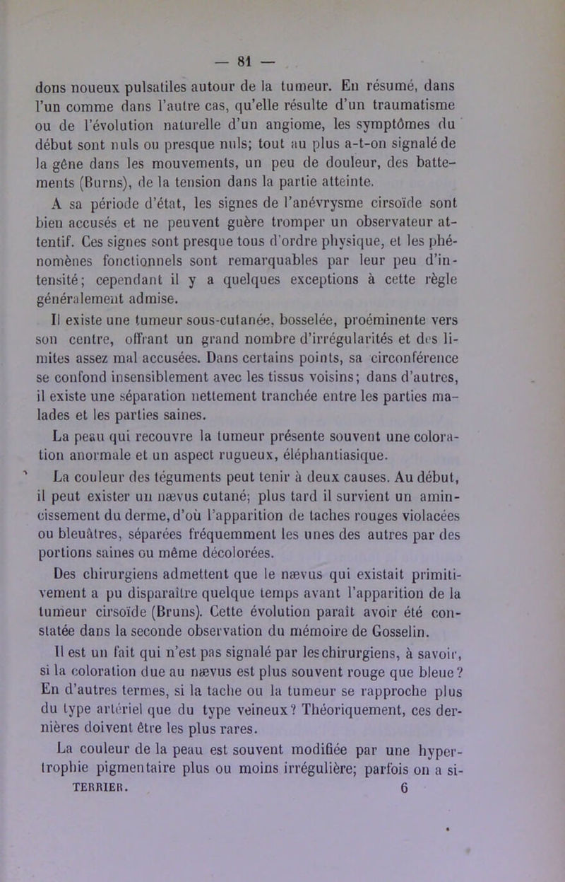 dons noueux pulsatiles autour de la tumeur. En résumé, dans l’un comme dans l’autre cas, qu’elle résulte d’un traumatisme ou de révolution naturelle d’un angiome, les symptômes du début sont nuis ou presque nuis; tout au plus a-t-on signalé de la gêne dans les mouvements, un peu de douleur, des batte- ments (Burns), de la tension dans la partie atteinte. A sa période d’état, les signes de l’anévrysme cirsoïde sont bien accusés et ne peuvent guère tromper un observateur at- tentif. Ces signes sont presque tous d’ordre physique, et les phé- nomènes fonctionnels sont remarquables par leur peu d’in- tensité; cependant il y a quelques exceptions à cette règle généralement admise. Il existe une tumeur sous-cutanée, bosselée, proéminente vers son centre, olfrant un grand nombre d’irrégularités et des li- mites assez mal accusées. Dans certains points, sa circonférence se confond insensiblement avec les tissus voisins; dans d’autres, il existe une séparation nettement tranchée entre les parties ma- lades et les parties saines. La peau qui recouvre la tumeur présente souvent une colora- tion anormale et un aspect rugueux, élépliantiasi([ue. ' La couleur des téguments peut tenir à deux causes. Au début, il peut exister un nævus cutané; plus tard il survient un amin- cissement du derme, d’où l’apparition de taches rouges violacées ou bleuâtres, séparées fréquemment les unes des autres par des portions saines ou même décolorées. Des chirurgiens admettent que le nævus qui existait primiti- vement a pu disparaître quelque temps avant l’apparition de la tumeur cirsoïde (Bruns). Cette évolution paraît avoir été con- statée dans la seconde observation du niémoire de Gosselin. 11 est un fait qui n’est pas signalé par les chirurgiens, à savoir, si la coloration due au nævus est plus souvent rouge que bleue? En d’autres termes, si la tache ou la tumeur se rapproche plus du type artériel que du type veineux? Théoriquement, ces der- nières doivent être les plus rares. La couleur de la peau est souvent modiQée par une hyper- trophie pigmentaire plus ou moins irrégulière; parfois on a si- TERRIER. 6