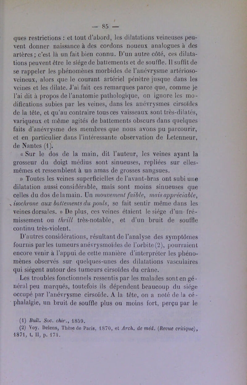 ques restrictions : et tout d’abord, les dilatations veineuses peu- vent donner naissance à des cordons noueux analogues à des artères; c’est là un fait bien connu. D’un autre côté, ces dilata- tions peuvent être le siège de battements et de souffle. 11 suffit de se rappeler les phénomènes morbides de l’anévrysme artérioso- veineux, alors que le courant artériel pénètre jusque dans les veines et les dilate. J’ai fait ces remarques parce que, comme je l’ai dit à propos de l’anatomie pathologique, on ignore les mo- difications subies par les veines, dans les anévrysmes cirsoïdes de la tête, et qu’au contraire tous ces vaisseaux sont très-dilatés, variqueux et même agités de battements obscurs dans quelques faits d’anévrysme des membres que nous avons pu parcourir, et en particulier dans l’intéressante observation de Letenneur, de Nantes (1). Cl Sur le dos de la main, dit l’auteur, les veines ayant la grosseur du doigt médius sont sinueuses, repliées sur elles- mêmes et ressemblent à un amas de grosses sangsues. » Toutes les veines superficielles de l’avant-bras ont subi une dilatation aussi considérable, mais sont moins sinueuses que celles du dos de la main. Un mouvement faible, mais appréciable, ^isochrone aux battements du pouls, se fait sentir même dans les veines dorsales. » De plus, ces veines étaient le siège d’un fré- missement ou thi'ill très-notable, et d’un bruit de souffle continu très-violent. D’autres considérations, résultant de l’analyse des symptômes fournis par les tumeurs anévrysmoïdes de l’orbite(2), pourraient encore venir à l’appui de cette manière d’interpréter les phéno- mènes observés sur quelques-unes des dilatations vasculaires qui siègent autour des tumeurs cirsoïdes du crâne. Les troubles fonctionnels ressentis par les malades sont en gé- néral peu marqués, toutefois ils dépendent beaucoup du siège occupé par l’anévrysme cirsoïde. A la tête, on a noté de la cé- phalalgie, un bruit de souffle plus ou moins fort, perçu par le (1) Bull. Soc. chir., 1859. (2) Yoy. Delens, Thèse de Paris, 1870, et Arch. deméd. (Revue critique), 1871, t. II, p. 17è.