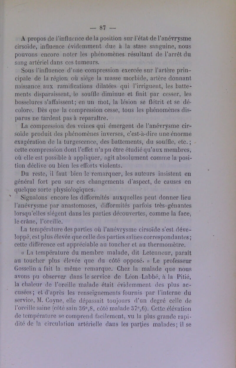 A propos de l’iiifluonce de la position sur l’état de l’anévrysme cirsoïde, influence évidemment due à la stase sanguine, nous pouvons encore noter les phénomènes résultant de l’arrêt du sang artériel dans ces tumeurs. Sous l’influence d’une compression exercée sur l’artère prin- cipale de la région où siège la masse morbide, artère donnant naissance aux ramifications dilatées qui l’irriguent, les batte- ments disparaissent, le souille diminue et finit par cesser, les bosselures s’affaissent; en un mot, la lésion se flétrit et se dé- colore. Dès que la compression cesse, tous les phénomènes dis- parus ne tardent pas à reparaître. La compression des veines qui émergent de l’anévrysme cir- soïde produit des phénomènes inverses, c’est-à-dire une énorme exagération de la turgescence, des battements, du souffle, etc.; - cette compression dont l’effet n’a pu être étudié qu’aux membres, où elle est possible à appliquer, agit absolument comme la posi- tion déclive ou bien les efforts violents. Du reste, il faut bien le remarquer, les auteurs insistent en général fort peu sur ces changements d’aspect, de causes en quelque sorte physiologiques. ' Signalons encore les difformités auxquelles peut donner lieu l’anévrysme par anastomoses, difformités parfois très-gênantes lorsqu’elles siègent dans les parties découvertes, comme la face, le crâne, l’oreille. La température des parties où l’anévrysme cirsoïde s’est déve- loppé, est plus élevée que celle des parties saines correspondantes ; cette différence est appréciable au toucher et au thermomètre. « La température du membre malade, dit Letenneur, paraît au toucher plus élevée que du côté opposé. » Le professeur Gosselin a fait la même remarque. Chez la malade que nous avons pu observer dans le service de Léon Labbé, à la Pitié, la chaleur de l’oreille malade était évidemment des plus ac- cusées; et d’après les renseignemenls fournis par l’interne du service, M. Coyne, elle dépassait toujours d’un degré celle de l’oreille saine (côté sain 36°,8, côté malade 37°,C). Celte élévation de lemperalure se comprend facilement, vu la plus grande rapi- dité de la circulation artérielle dans les parties malades; il se