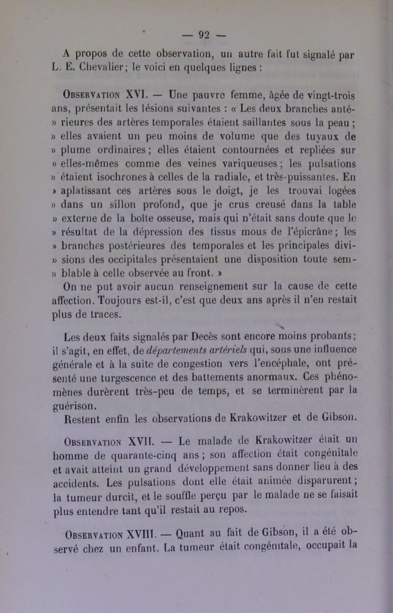 A propos de cette observation, un autre fait fut signalé par L. E. Chevalier; le voici en quelques lignes : Observation XVI. — Une pauvre femme, âgée de vingt-trois ans, présentait les lésions suivantes : « Les deux branches anté- » rieures des artères temporales étaient saillantes sous la peau ; » elles avaient un peu moins de volume que des tuyaux de )) plume ordinaires; elles étaient contournées et repliées sur » elles-mêmes comme des veines variqueuses ; les pulsations )) étaient isochrones à celles de la radiale, et très-puissantes. En » aplatissant ces artères sous le doigt, je les trouvai logées » dans un sillon profond, que je crus creusé dans la table » externe de la boîte osseuse, mais qui n’était sans doute que le » résultat de la dépression des tissus mous de l’épicrâne; les » branches postérieures des temporales et les principales divi- » sions des occipitales présentaient une disposition toute sem- » blable à celle observée au front. » On ne put avoir aucun renseignement sur la cause de celle affection. Toujours est-il, c’est que deux ans après il n’en restait plus de traces. Les deux faits signalés par Décès sont encore moins probants; il s’agit, en effet, de départements artériels qui, sous une influence générale et à la suite de congestion vers l’encéphale, ont pré- senté une turgescence et des battements anormaux. Ces phéno- mènes durèrent très-peu de temps, et se terminèrent par la guérison. Restent enfin les observations de Krakowilzer et de Gibson. Observation XVII. — Le malade de Krakowitzer était un homme de quarante-cinq ans ; son affection était congénitale et avait atteint un grand développement sans donner lieu à des accidents. Les pulsations dont elle était animée disparurent ; la tumeur durcit, et le souffle perçu par le malade ne se taisait plus entendre tant qu’il restait au repos. Observation XVIlî. — Quant au fait de Gibson, il a été ob- servé chez un enfant. La tumeur était congénitale, occupait la