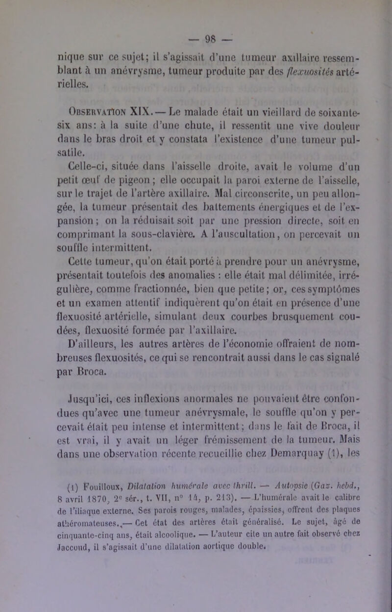 nique sur ce sujet; il s’agissait d’une tumeur axillaire ressem- blant à un anévrysme, tumeur produite par des flexuosités arté- rielles. Observation XIX.— Le malade était un vieillard de soixante- six ans; à la suite d’une chute, il ressentit une vive douleur dans le bras droit et y constata rexistence d’une tumeur pul- satile. Celle-ci, située dans l’aisselle droite, avait le volume d’un petit œuf de pigeon; elle occupait la paroi externe de l’aisselle, sur le trajet de l’artère axillaire. Mal circonscrite, un peu allon- gée, la tumeur présentait des battements éneigiques et de l’ex- pansion ; on la réduisait soit |)ar une pression directe, soit en comprimant la sous-clavière. A l’auscultatioii, on percevait un souille intermittent. Cette tumeur, qu’on était porté à prendre pour un anévrysme, présentait toutefois des anomalies : elle était mal délimitée, irré- gulière, comme fractionnée, bien (pje petite; or, ces symptômes et un examen attentif indiquèrent qu’on était en présence d’une flexuosité artérielle, simulant deux courbes brusquement cou- dées, flexuosité formée par Taxillaire. D’ailleurs, les autres artères de l’économie offraient de nom- breuses flexuosités, ce qui se rencontrait aussi dans le cas signalé par Broca. .lusqu’ici, ces inflexions anormales ne pouvaient être confon- dues qu’avec une tumeur anévrysmale, le souffle qu’on y per- cevait était peu intense et intermittent; dans le fait de Hroca, il est vrai, il y avait un léger frémissement de la tumeur. Mais dans une observation récente recueillie chez Uemarquay (î), les (l) Fouilloux, Dilatation humérale avec thrill. — /iulopsie (Ga:f. hebd., 8 avril 1870, 2“ sér., t. Vit, n° M\, p. 213). — L’iiumérale avait le calibre de l’iliaque externe. Ses parois rouges, malades, épaissies, offrent des plaques athéromateuses.,— Cet état des artères était généralisé. Le sujet, âgé de cinquante-cinq ans, était alcoolique. — L’auteur cite un autre fait observé chez Jaccoud, il s’agissait d’une dilatation aortique double.