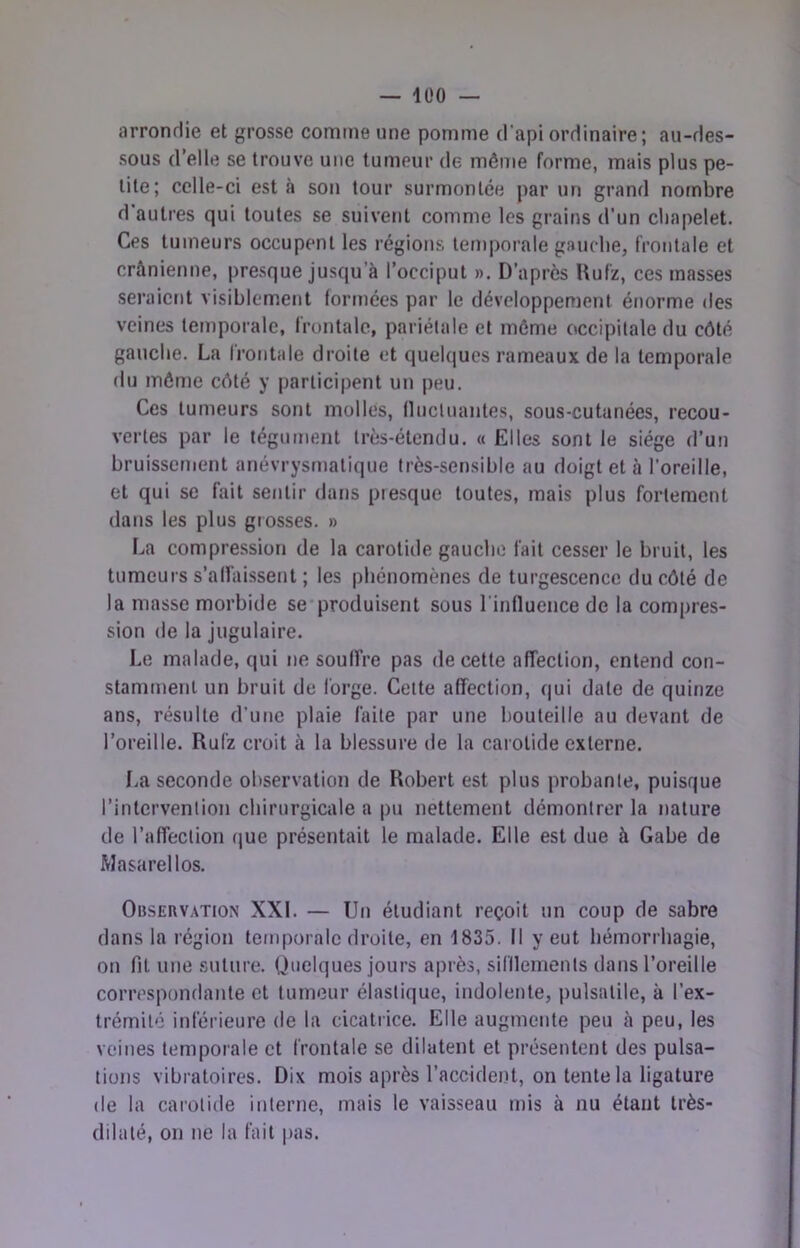 lüO — arrondie et grosse comme une pomme d'api ordinaire; au-des- sous d’elle se trouve une tumeur de même forme, mais plus pe- tite; celle-ci est à son tour surmontée par un grand nombre d’autres qui toutes se suivent comme les grains d’un cliapelet. Ces tumeurs occupent les régions temporale gaucbe, frontale et crânienne, presque jusqu’à l’occiput », D’après Uufz, ces masses seraient visiblement formées par le développement énorme des veines temporale, frontale, pariétale et môme occipitale du côté gauche. La frontale droite et quelques rameaux de la temporale du môme côté y participent un peu. Ces tumeurs sont molles, Ilucluantes, sous-cutanées, recou- vertes par le tégument très-étendu. « Elles sont le siège d’un bruissement anévrysmatique très-sensible au doigt et à l’oreille, et qui se fait sentir dans piesque toutes, mais plus fortement dans les plus grosses. » La compression de la carotide gauche fait cesser le bruit, les tumeurs s’allàissent ; les phénomènes de turgescence du côté de la masse morbide se’produisent sous l'influence de la compres- sion de la jugulaire. Le malade, qui ne soufîre pas de cette affection, entend con- stamment un bruit de forge. Celte affection, qui date de quinze ans, résulte d’une plaie faite par une bouteille au devant de l’oreille. Rufz croit à la blessure de la caiolide externe. I.a seconde observation de Robert est plus probante, puisque l’intervention chirurgicale a pu nettement démontrer la nature de l’affection que présentait le malade. Elle est due à Gabe de Masarellos. Observation XXI. — Un étudiant reçoit un coup de sabre dans la région temporale droite, en 1835. Il y eut hémorrhagie, on fit une suture. Quelques jours après, sifllemenls dans l’oreille correspondante et tumeur élastique, indolente, pulsatile, à l’ex- trémité inférieure de la cicatrice. Elle augmente peu à peu, les veines temporale et frontale se dilatent et présentent des pulsa- tions vibratoires. Dix mois après l’accident, on tente la ligature de la caroliile interne, mais le vaisseau mis à nu étant très- dilalé, on ne la fait pas.