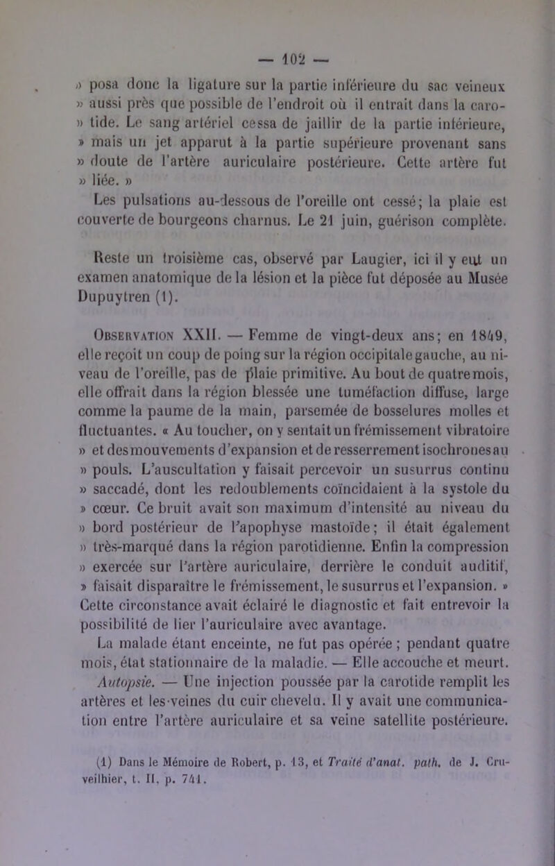 /) posii (loue la ligature sur la partie inl'érienre du sac veineux » aussi près que possible de l’endroit où il entrait dans la caro- » tide. Le sang artériel cessa de jaillir de la partie intérieure, » mais un jet apparut à la partie supérieure provenant sans » doute de l’artère auriculaire postérieure. Cette artère fut » liée. » Les pulsations au-dessous do l’oreille ont cessé; la plaie est couverte de bourgeons charnus. Le 21 juin, guérison complète. Keste un troisième cas, observé par Laugier, ici il y eut un examen anatomique de la lésion et la pièce fut déposée au Musée Dupuytren (I). Observation XXll. — Femme de vingt-deux ans; en elle reçoit un coup de poing sur la région occipitale gauche, au ni- veau de l’oreille, pas de ]llaie primitive. Au bout de quatre mois, elle offrait dans la région blessée une tuméfaction diffuse, large comme la paume de la main, parsemée de bosselures molles et fluctuantes, o Au toucher, on y sentait un frémissement vibratoire » et desmouveraents d’expansion et de resserrement isochronesau » pouls. L’auscultation y faisait percevoir un susurrus continu » saccadé, dont les redoublements coïncidaient à la systole du » cœur. Ce bruit avait son maximum d’intensité au niveau du » bord postérieur de l'apophyse mastoïde ; il était également » très-marqué dans la région parotidienne. Enfin la compression » exercée sur l’artère auriculaire, derrière le conduit auditif, » faisait disparaître le frémissement, le susurrus et l’expansion. » Cette circonstance avait éclairé le diagnostic et fait entrevoir la possibilité de lier l’auriculaire avec avantage. La malade étant enceinte, ne fut pas opénie ; pendant quatre mois, état stationnaire de la maladie. — Elle accouche et meurt. Autopsie. — Une injection poussée par la carotide remplit les artères et les veines du cuir chevelu. Il y avait une communica- tion entre l’artère auriculaire et sa veine satellite postérieure. (1) Dans le Mémoire (le Robert, p. 13, et rrfl>Ye f/’ana(. paOi. de J. Crti- veilhier, t. II, p. 7(11.