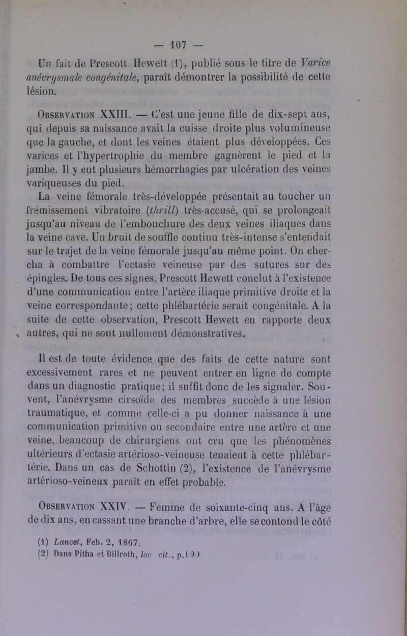 — 1Ü7 — Un fait de Prescoll Ilcwelt (1), publié sous le titre de Varice anévrysmale congénitale, paraît démontrer la possibilité de cette lésion. Observation XXIII. — C’est une jeune fille de dix-sept ans, qui depuis sa naissance avait la cuisse droite plus volumineuse que la gauche, et dont les veines étaient plus développées. Ces varices et l’hypertrophie du membre gagnèrent 1e pied et lu jambe. Il y eut plusieurs hémorrhagies par ulcération des veines variqueuses du pied. La veine fémorale très-développée présentait au toucher un frémissement vibratoire (tlnill) très-accusé, qui se prolongeait jusqu’au niveau de l’embouchure des deux veines iliaques dans la veine cave. Un bruit de souffle continu très-intense s’entendait sur le trajet de la veine fémorale jusqu’au même point. On cher- cha à combattre l’ectasie veineuse par des sutures sur des épingles. De tous ces signes, b'rescott Hewett conclut à l’existence d’une communication entre l’artère iliaque primitive droite et la veine correspondante; cette phlébartérie serait congénitale. A la suite de cette observation, Prescott Hewett en rapporte deux ^ autres, qui ne sont nullement démonstratives. 11 est de toute évidence que des faits de cette nature sont excessivement rares et ne peuvent entrer en ligne de compte dans un diagnostic pratique; il suffit donc de les signaler. Sou- vent, l’anévrysme cirsoïde des membres succède à une lésion traumatique, et comme celle-ci a pu donner naissance à une communication primitive ou secondaire entre une artère et une veine, beaucoup de chirurgiens ont cru que les phénomènes ultérieurs d’ectasie artérioso-veineuse tenaient à cette phlébar- térie. Dans un cas de Schottin (2), l’existence de l’anévrysme artérioso-veineux paraît en effet probable. Observation XXIV. — Femme de soixante-cinq ans. A l’àge de dix ans, en cassant une branche d’arbre, elle secontond le côté (1) Lancet, Feb. 2, 1867.