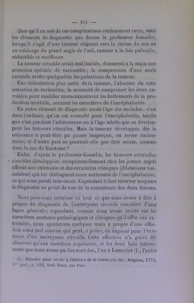 Quoi qu’il en soit de ces complications évidemment rares, voici les éléments de diagnostic que donne le professeur Gosselin, lorsqu’il s’agit d’une'tumeur siégeant vers la racine du nez ou au voisinage du grand angle de l’œil, tumeur à la fois pulsatile, réductible et soufflante. La tumeur cirsoïde serait mal limitée, donnerait à la main une sensation spéciale de varicosités ; la compression d’une seule carotide arrête quelquefois les pulsations de la tumeur. Une délimitation plus nette delà tumeur, l’absence de cette sensation de varicosités, la nécessité de comprimer les deux ca- rotides pour modilier momentanément les battements de la pro- duction morbide, seraient les caractères de l’encéphalocèle. Un autre élément de diagnostic serait l’àge des malades : c’est dans l’enfance, qu’on est consulté pour l’encépbalocèle, tandis que c’est pendant l’adolescence ou à l’âge adulte que se dévelop- pent les tumeurs cirsoïdes. Mais la tumeur développée dès la naissance a peut-être pu passer inaperçue, ou rester station- naire; et d’autre part ne pourrait-elle pas être mixte, comme dans le cas de Guersanf? Enfin, d’après le professeur Gosselin, les tumeurs artérielles ■> cirsoïdes développées exceptionnellement chez les jeunes sujets offrent une extension et des caractères cliniques (dilatations vas- culaires) qui les distinguent assez nettement de l’encéphalocèie; ce qui nous paraît très-exact. Cependant il faut réserver toujours le diagnostic au point de vue de la coexistence des deux lésions. Nous pourrions terminer ici tout ce que nous-avons à dire à propos du diagnostic de l’anévrysme cirsoïde considéré d’une façon générale; cependant, comme nous avons insisté sur les caractères anatomo-pathologiques et cliniques qu’il offre aux ex- trémités, nous ajouterons quelques mots à propos d’une affec- tion assez mal connue qui peut, à priori, en imposer pour l’exis- tence d’un anévrysme cirsoïde. Cette affection n’a guère été observée qu’aux membres supérieurs, et les deux faits intéres- sants que nous avons pu lire sont dus, l’un à Lamorier (1), l’autre (1) Mémoire pour servir à l’histoire de la chirurgie, elCt Avignon, 1773, 1'''^ pail., p. 122, tract, franç. par Paul.