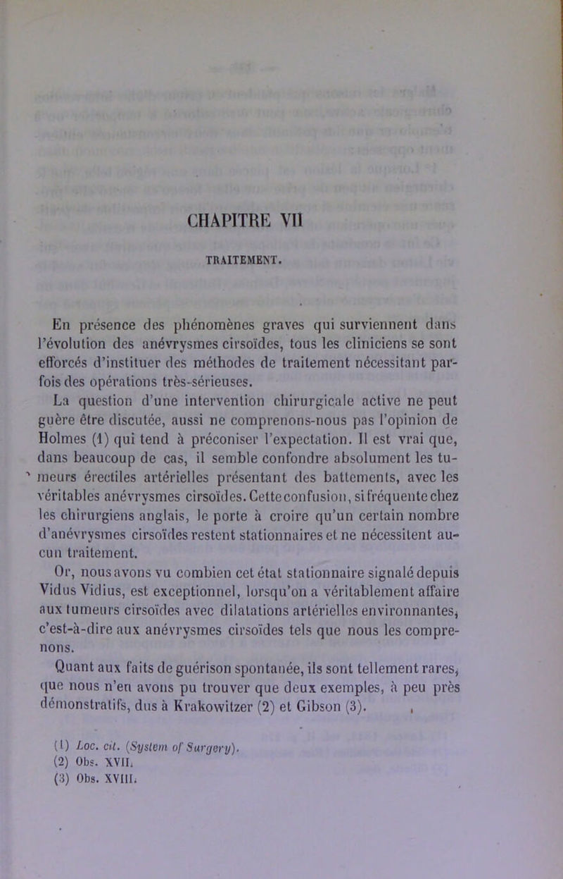 TRAITEMENT. En présence des pliénomènes graves qui surviennent dans révolution des anévrysmes cirsoïdes, tous les cliniciens se sont efforcés d’instituer des méthodes de traitement nécessitant par- fois des opérations très-sérieuses. La question d’une intervention chirurgicale active ne peut guère être discutée, aussi ne comprenons-nous pas l’opinion de Holmes (1) qui tend à préconiser l’expectation. Il est vrai que, dans beaucoup de cas, il semble confondre absolument les tu- ' meurs érectiles artérielles présentant des battements, avec les véritables anévrysmes cirsoïdes. Cettcconfusion, si fréquente chez les chirurgiens anglais, le porte à croire qu’un certain nombre d’anévrysmes cirsoïdes restent stationnaires et ne nécessitent au- cun traitement. Or, nous avons vu combien cet état stationnaire signalé depuis VidusVidius, est exceptionnel, lorsqu’on a véritablement affaire aux tumeurs cirsoïdes avec dilatations artérielles environnantes^ c’est-à-dire aux anévrysmes cirsoïdes tels que nous les compre- nons. Quant aux faits de guérison spontanée, ils sont tellement rares, que nous n’en avons pu trouver que deux exemples, à peu près démonstratifs, dus à Krakowitzer (2) et Gibson (3). , (1) Loc. cil. {Syslem ofSargery). (2) Obs. XVII, (3) Obs. XVllIi