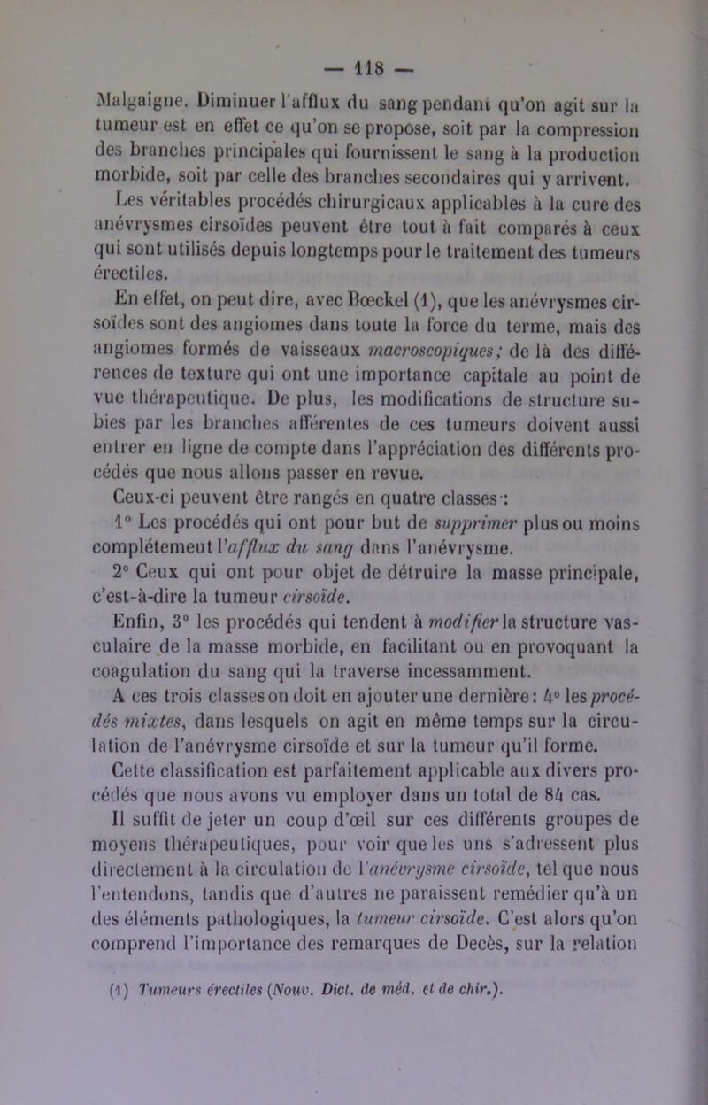 .Malj^aigne. Diminuer l’afflux du sang pendant qu’on agit sur la tumeur est en effet ce qu’on se propose, soit par la compression des branches principales qui fournissent le sang à la production morbide, soit j>ar celle des branches secondaires qui y arrivent. Les véritables procédés chirurgicaux applicables à la cure des anévrysmes cirsoides peuvent être tout à fait comparés à ceux qui sont utilisés depuis longtemps pour le traitement des tumeurs érectiles. En effet, on peut dire, avec Bœckel (1), que les anévrysmes cir- soïdes sont des angiomes dans toute la force du terme, mais des angiomes formés de vaisseaux macroscopiques; de là des diffé- rences de texture qui ont une importance capitale au point de vue thérapeutique. De plus, les modifications de structure su- bies par les branches afférentes de ces tumeurs doivent aussi entrer en ligne de compte dans l’appréciation des différents pro- cédés que nous allons passer en revue. Ceux-ci peuvent être rangés en quatre classes-: 1° Les procédés qui ont pour but de supprimer plus ou moins complétemeut ra/’//'?/a: dtt sang dans l’anévrysme. 2° Ceux qui ont pour objet de détruire la masse principale, c’est-à-dire la tumeur cfmfrfe. Enfin, 3“ les procédés qui tendent à worff/ier la structure vas- culaire de la masse morbide, en fiicilitant ou en provoquant la coagulation du sang qui la traverse incessamment. A ces trois classes on doit en ajouter une dernière : l\° les procé- dés mixtes, dans lesquels on agit en même temps sur la circu- lation de l’anévrysme cirsoïde et sur la tumeur qu’il forme. Cette classification est parfaitement applicable aux divers pro- cédés que nous avons vu employer dans un total de 8à cas. Il suffitdejeter un coup d’œil sur ces différents groupes de moyens thérapeutiques, pour voir que les uns s’adressent plus iliiectenient à la circulation de Vanéonjsme cirsoïde, tel que nous l’entendons, tandis que d’autres ne paraissent remédier qu’à un des éléments pathologi(|ues, la tumeur cirsoïde. C’est alors qu’on comprend l’importance des remarques de Décès, sur la l’elation (1) Tumfiurx érectiles {Nouv. Dict, de méd. (t de chir.).