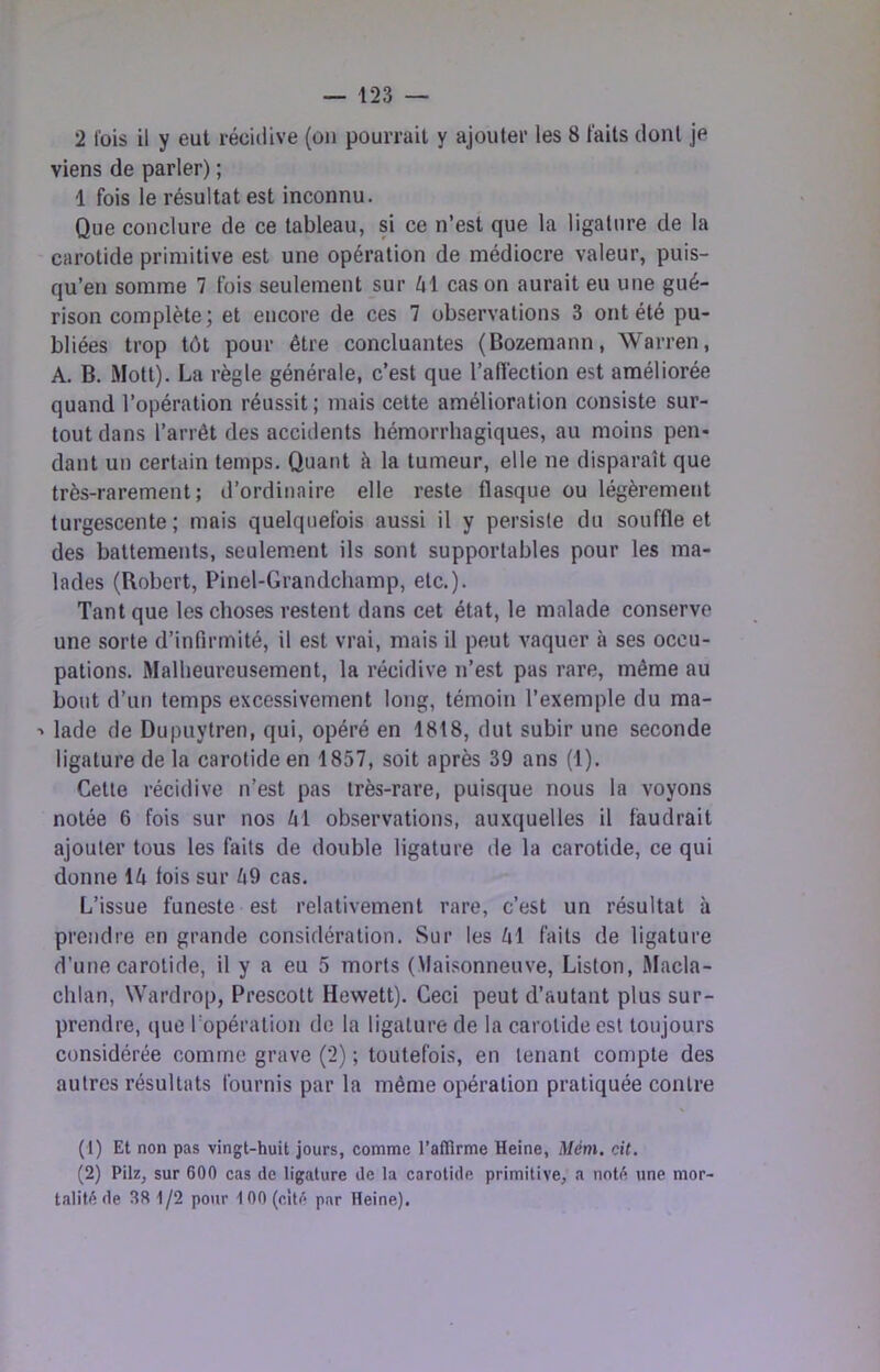 2 fois il y eut récidive (on pourrait y ajouter les 8 faits dont je viens de parler) ; 1 fois le résultat est inconnu. Que conclure de ce tableau, si ce n’est que la ligature de la carotide primitive est une opération de médiocre valeur, puis- qu’en somme 7 fois seulement sur él cas on aurait eu une gué- rison complète; et encore de ces 7 observations 3 ont été pu- bliées trop tôt pour être concluantes (Bozemann, Warren, A. B. Motl). La règle générale, c’est que l’afiéction est améliorée quand l’opération réussit ; mais cette amélioration consiste sur- tout dans l’arrêt des accidents hémorrhagiques, au moins pen- dant un certain temps. Quant à la tumeur, elle ne disparaît que très-rarement; d’ordinaire elle reste flasque ou légèrement turgescente; mais quelquefois aussi il y persiste du souffle et des battements, seulem.ent ils sont supportables pour les ma- lades (Robert, Pinel-Grandchamp, etc.). Tant que les choses restent dans cet état, le malade conserve une sorte d’infirmité, il est vrai, mais il peut vaquer à ses occu- pations. Malheureusement, la récidive n’est pas rare, même au bout d’un temps excessivement long, témoin l’exemple du ma- ■> lade de Dupuytren, qui, opéré en 1818, dut subir une seconde ligature de la carotide en 1857, soit après 39 ans (1). Cette récidive n’est pas très-rare, puisque nous la voyons notée 6 fois sur nos Zil observations, auxquelles il faudrait ajouter tous les faits de double ligature de la carotide, ce qui donne 14 fois sur 49 cas. L’issue funeste est relativement rare, c’est un résultat à prendre en grande considération. Sur les 41 faits de ligature d’une carotide, il y a eu 5 morts (Maisonneuve, Liston, Macla- chlan, Wardrop, Prescott Hewett). Ceci peut d’autant plus sur- prendre, que ropéralion de la ligature de la carotide est toujours considérée comme grave (2) ; toutefois, en tenant compte des autres résultats fournis par la même opération pratiquée contre (1) Et non pas vingt-huit jours, comme l’affirme Heine, Mém. cit. (2) Pilz, sur 600 cas de ligature de la carotide primitive, a nnt(^ une mor- talité de 38 1/2 pour 100 (cité par Heine).