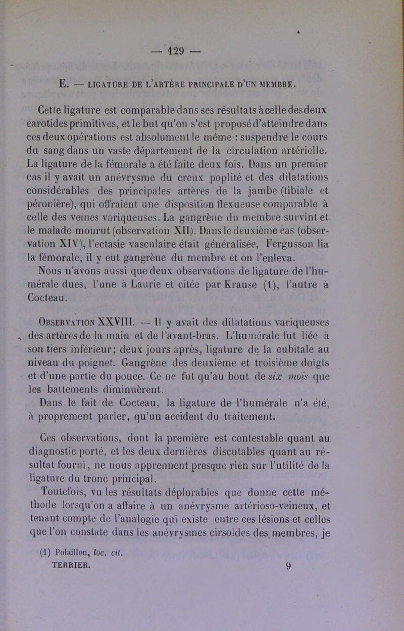 E. — LIGATURE DE l’aRTÈRE PRIN’CIPALE d’UN MEMBRE. Celle ligature est comparable dans ses résultats àcelle desdeux carotides primitives, et le but qu’on s’est proposé d’atteindre dans ces deux opérations est absolument le même : suspendre le cours du sang dans un vaste département de la circulation artérielle. La ligature de la fémorale a été faite deux fois. Dans un premier cas il y avait un anévrysme du creux poplité et des dilatations considérables des principales artères de la jambe (tibiale et péronière), qui ofiVaient une disposition tlexueuse comparable à celle des veines variqueuses. La gangrène du membre survint et le malade mourut (observation XII). Dans le deuxième cas (obser- vation XIV), l’ectasie vasculaire était généralisée, Fergusson lia la fémorale, il y eut gangrène du membre et on l’enleva. Nous n’avons aussi que deux observations de ligature de l’hu- mérale dues, l’une à Laurie et citée par Krause (l), l’autre à r.octeau. Observation XXVIII. — Il y avait des dilatations variqueuses , des artères de la main et de l’avant-bras. L’humérale fut liée à son tiers inférieur; deux jours après^ ligature de la cubitale au niveau du poignet. Gangrène des deuxième et troisième doigts et d’une partie du pouce. Ce ne fut qu’au bout de s/x mois (pie les battements diminuèrent. Dans le fait de Cocteau, la ligature de l’bumérale n’a été, à proprement parler, qu’un accident du traitement. Ces observations, dont la première est contestable quant au diagnostic porté, et les deux dernières discutables quant au ré- sultat fourni, ne nous apprennent presque rien sur l’utilité de la ligature du tronc principal. Toutefois, vu les résultats déplorables que donne cette mé- thode lorsqu’on a afïaire à un anévrysme artérioso-veineux, et tenant compte de l’analogie qui existe entre ces lésions et celles (lue l’on constate dans les anévrysmes cirsoldes des membres, je (1) Polaillon, loc. cil. TERRIER. 9