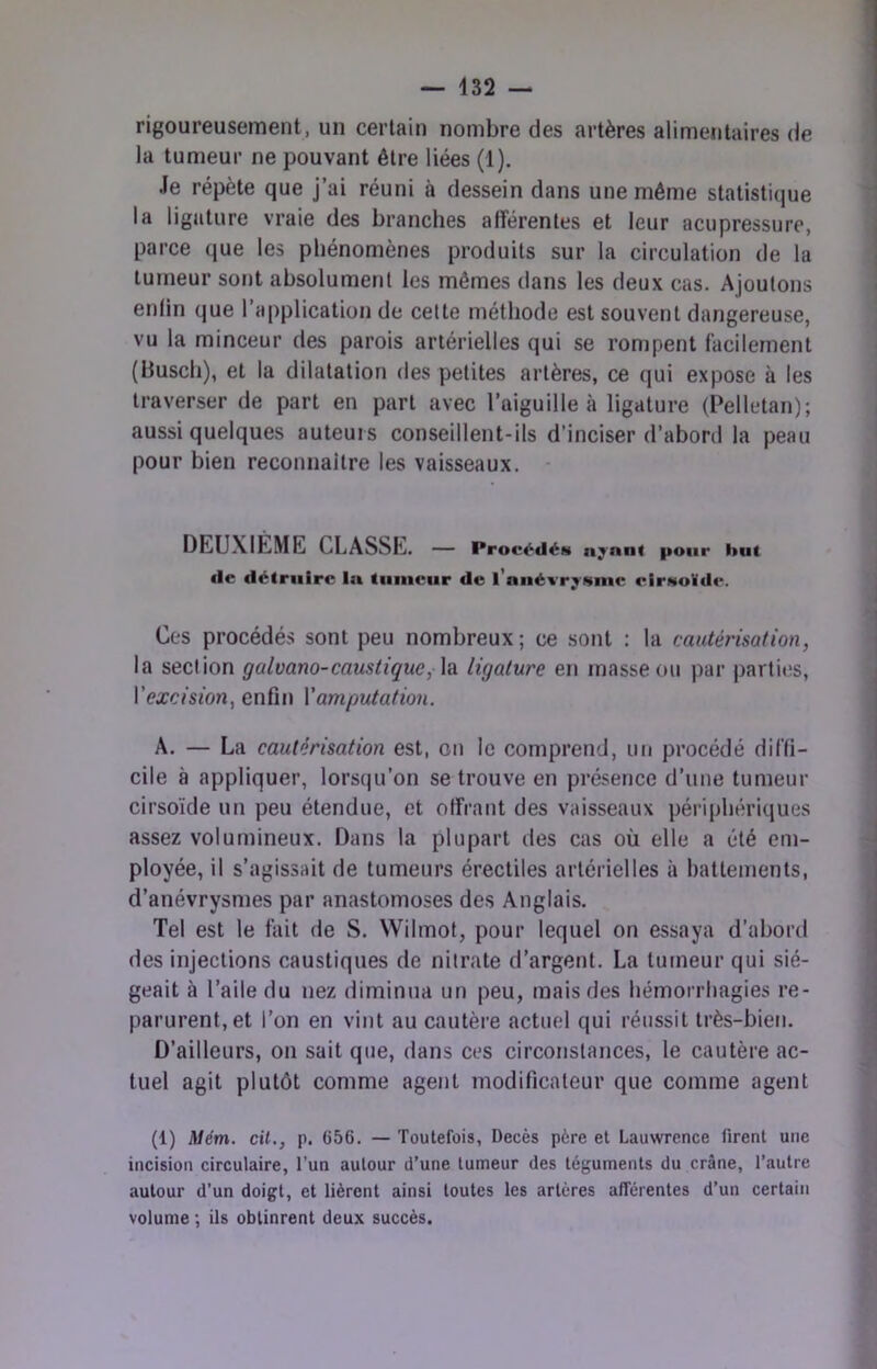 rigoureusement, un certain nombre des artères alimentaires de la tumeur ne pouvant être liées (1). Je répète que j’ai réuni à dessein dans une même statistique la ligature vraie des branches afférentes et leur aciipressure, parce que les phénomènes produits sur la circulation de la tumeur sont absolument les mômes dans les deux cas. Ajoutons enlin que l’application de cette méthode est souvent dangereuse, vu la minceur des parois artérielles qui se rompent facilement (busch), et la dilatation des petites artères, ce qui expose à les traverser de part en part avec l’aiguille à ligature (Pelletan); aussi quelques auteurs conseillent-ils d’inciser d’abord la peau pour bien reconnaître les vaisseaux. DEUXIÈME CLASSE. — Procédés n^nnt pour but de détruire In tumeur de l’auévr^Nine eirMoïdf*. Ces procédés sont peu nombreux; ce sont : la cautérisation, la section galvano-caustique, \a ligature en masse ou par parties, Vexcision, enfin \'amputation. A. — La cautérisation est, on le comprend, un procédé diffi- cile à appliquer, lorsqu’on se trouve en présence d’une tumeur cirsoïde un peu étendue, et offrant des vaisseaux périphériques assez volumineux. Dans la plupart des cas où elle a été em- ployée, il s’agissait de tumeurs érectiles artérielles à battements, d’anévrysmes par anastomoses des Anglais. Tel est le fait de S. Wilmot, pour lequel on essaya d’abord des injections caustiques de nitrate d’argent. La tumeur qui sié- geait à l’aile du nez diminua un peu, mais des hémorrhagies re- parurent, et l’on en vint au cautère actuel qui réussit très-bien. D’ailleurs, on sait que, dans ces circonstances, le cautère ac- tuel agit plutôt comme agent modificateur que comme agent (1) Mém. cit., p. 656. — Toutefois, Décès père et Lauwrence firent une incision circulaire, l’un autour d’une tumeur des téguments du crâne, l’autre autour d’un doigt, et lièrent ainsi toutes les artères afferentes d’un certain volume *, ils obtinrent deux succès.