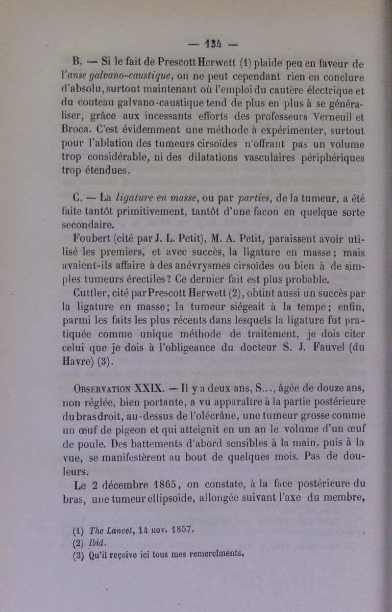 B. — Si le fait de PrescottHerwett (1) plaide peu en faveur de Vanse galvano-caustique, on ne peut cependant rien en conclure d’absolu, surtout maintenant où l’emploi du cautère électrique et du couteau galvano-caustique tend de plus en plus à se généra- liser, grâce aux incessants efforts des professeurs Verneuil et Broca. C’est évidemment une méthode à expérimenter, surtout pour l’ablation des tumeurs cirsoïdes n'offrant pas un volume trop considérable, ni des dilatations vasculaires périphériques trop étendues. G. — La ligature en masse, ou par parties, de la tumeur, a été faite tantôt primitivement, tantôt d’une façon en quelque sorte secondaire. Foubert(cité par J. L. Petit), M. A. Petit, paraissent avoir uti- lisé les premiers, et avec succès, la ligature en masse ; mais avaient-ils affaire à des anévrysmes cirsoïdes ou bien à de sim- ples tumeurs érectiles? Cé dernier fait est plus probable. Cuttler, cité parPrescott Herwett (2), obtint aussi un succès par la ligature en masse; la tumeur siégeait à la tempe; enfin, parmi les faits les plus récents dans lesquels la ligature fut pra- tiquée comme unique méthode de traitement, je dois citer celui que je dois à l’obligeance du docteur S. .1. Fauvel (du Havre) (3). Observation XXIX. — Il y a deux ans. S.,., âgée de douze ans, non réglée, bien portante, a vu apparaître à la partie postérieure du bras droit, au-dessus de l’olécrâne, une tumeur grosse comme un œuf de pigeon et qui atteignit en un an le volume d’un œuf de poule. Des battements d’abord sensibles à la main, puis à la vue, se manifestèrent au bout de quelques mois. Pas de dou- leurs. Le 2 décembre 1865, on constate, à la face postérieure du bras, une tumeur ellipsoïde, allongée suivant l’axe du membre, (1) The Lancet, 14 uov. 1857, (2) Ibid. (3) Qu’il reçoive ici tous mes reniercîments.