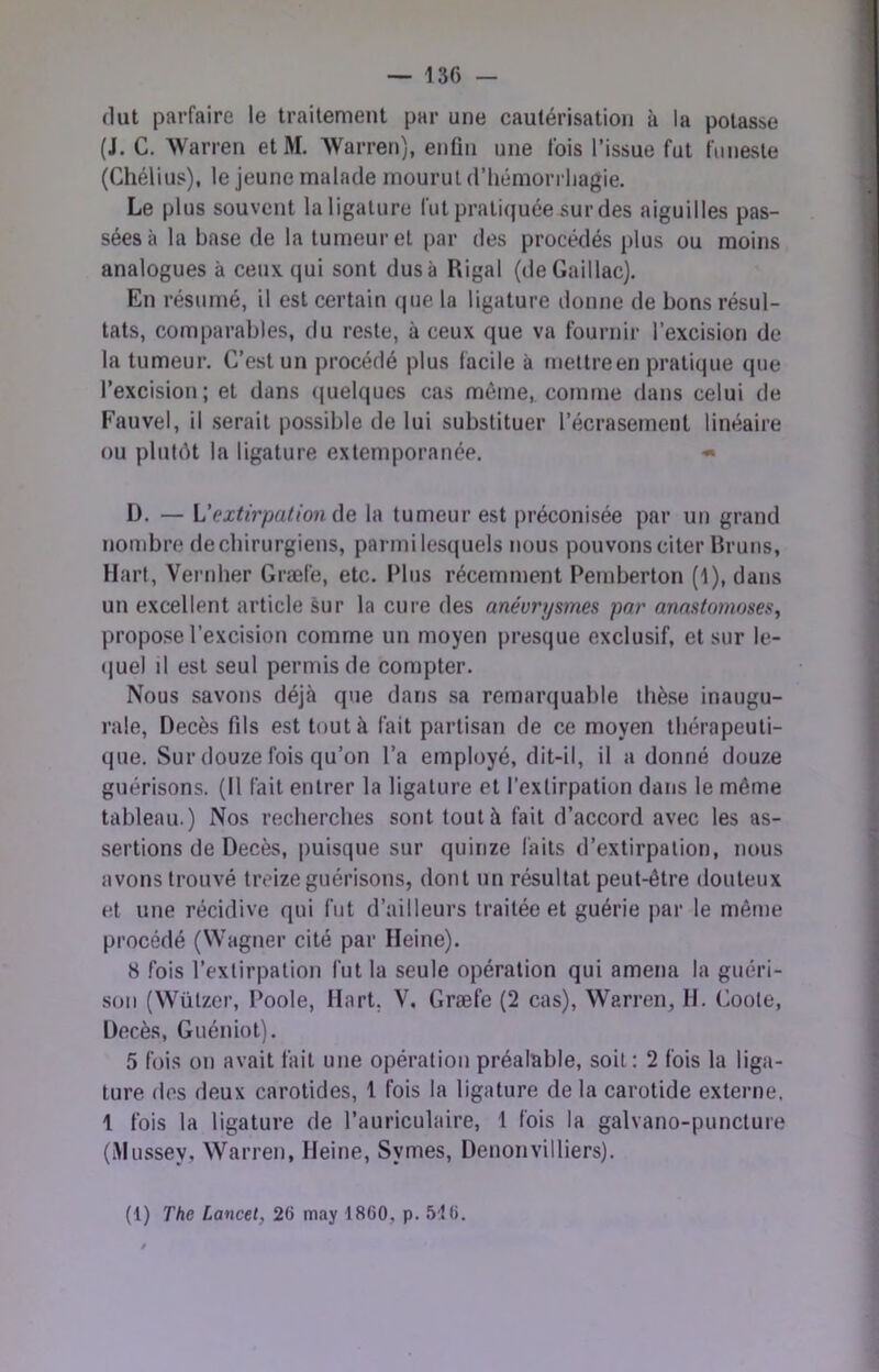 — 136 — dut parfaire le traitement par une cautérisation à la potasse (J. C. Warren etM. Warren), enfin une fois l’issue fut funeste (Chélius), le jeune malade mourut d’hémorrliagie. Le plus souvent la ligature fut pratiquéeüur des aiguilles pas- sées à la base de la tumeur et par des procédés plus ou moins analogues à ceux qui sont dus à Rigal (deGaillac). En résumé, il est certain (|ue la ligature donne de bons résul- tats, comparables, du reste, à ceux que va fournir l’excision de la tumeur. C’est un procédé plus facile à mettreen pratique que l’excision; et dans ((uelques cas même,, comme dans celui de Fauvel, il serait possible de lui substituer l’écrasement linéaire ou plutôt la ligature extemporanée. « I). — L’extirpationde la tumeur est préconisée par un grand nombre de chirurgiens, parmi lesquels nous pouvons citer Bruns, Hart, Vernher Græfe, etc. Plus récemment Pemberton (1), dans un excellent article sur la cure des anévrysmes par anastomoses, propose l’excision comme un moyen presque exclusif, et sur le- (juel d est seul permis de compter. Nous savons déjà que dans sa remarquable thèse inaugu- rale, Décès fils est tout à fait partisan de ce moyen thérapeuti- que. Sur douze fois qu’on l’a employé, dit-il, il a donné douze guérisons. (Il fait entrer la ligature et l’extirpation dans le même tableau.) Nos recherches sont tout à fait d’accord avec les as- sertions de Décès, puisque sur quinze faits d’extirpation, nous avons trouvé treize guérisons, dont un résultat peut-être douteux et une récidive qui fut d’ailleurs traitée et guérie par le même procédé (Wagner cité par Heine). 8 fois l’extirpation fut la seule opération qui amena la guéri- son (\Vützer, Poole, Hart, V. Græfe (2 cas), Warren, H. Goote, Décès, Guéniot). 5 fois on avait fait une opération préalable, soit: 2 fois la liga- ture des deux carotides, 1 fois la ligature de la carotide externe, 1 fois la ligature de l’auriculaire, 1 fois la galvano-puncture (iMussey, Warren, Heine, Symes, Denonvilliers).