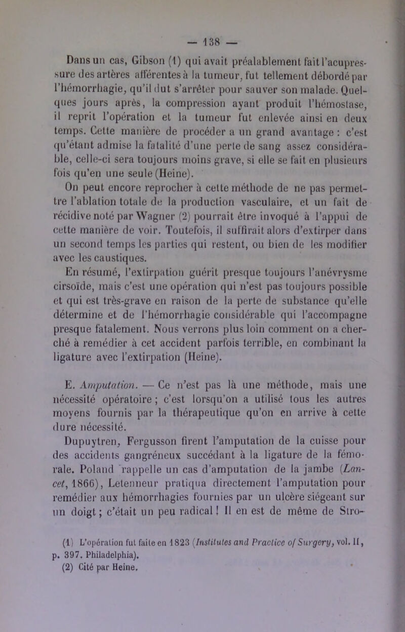 Dans un cas, Gibson (1) qui avait préalablement tait l’acupres- sure des artères afférentes à la tumeur, fut tellement débordé par l’hémorrhagie, qu’il dut s’arrêter pour sauver son malade. Quel- ques jours après, la compression ayant produit l’hémoslase, il reprit l’opération et la tumeur fut enlevée ainsi en deux temps. Cette manière de procéder a un grand avantage : c’est qu’étant admise la fatalité d’une perle de sang assez considéra- ble, celle-ci sera toujours moins grave, si elle se fait en plusieurs fois qu’en une seule (Heine). On peut encore reprocher à celte méthode de ne pas permet- tre l’ablation totale de la production vasculaire, et un fait de récidive noté par Wagner (2) pourrait être invoqué à l’appui de cette manière de voir. Toutefois, il suttirait alors d’extirper dans un seconrl temps les parties (jui restent, ou bien de les modifier avec les caustiques. En résumé, l’extirpation guérit presque toujours l’anévrysme cirsoïde, mais c’est une opération qui n’est pas toujours possible et qui est très-grave en raison de la perte de substance qu’elle détermine et de l’hémorrhagie considérable qui l’accompagne presque fatalement. Nous verrons plus loin comment on a cher- ché à remédier à cet accident parfois terrible, en combinant la ligature avec l’extirpation (Heine). M. Amputatio7i. — Ce n’est pas là une méthode, mais une nécessité opératoire ; c’est lorsqu’on a utilisé tous les autres moyens fournis par la thérapeutique qu’on en arrive à cette dure nécessité. Dupuytren, Fergusson firent l’amputation de la cuisse pour des accidents gangréneux succédant à la ligature de la fémo- rale. Roland rappelle un cas d’amputation de la jambe (Z<m- CCG 1866), Lelenneur pratiipia directement l’amputation pour remédier aux hémorrhagies fournies par un ulcère siégeant sur lin doigt; c’était un peu radical! Il en est de même de Stro- (1) L’opération fut faite en 1823 [Instilules and Practice o( Surgery, vol. H, p. 397. Philadelphia). (2) Cité par Heine.