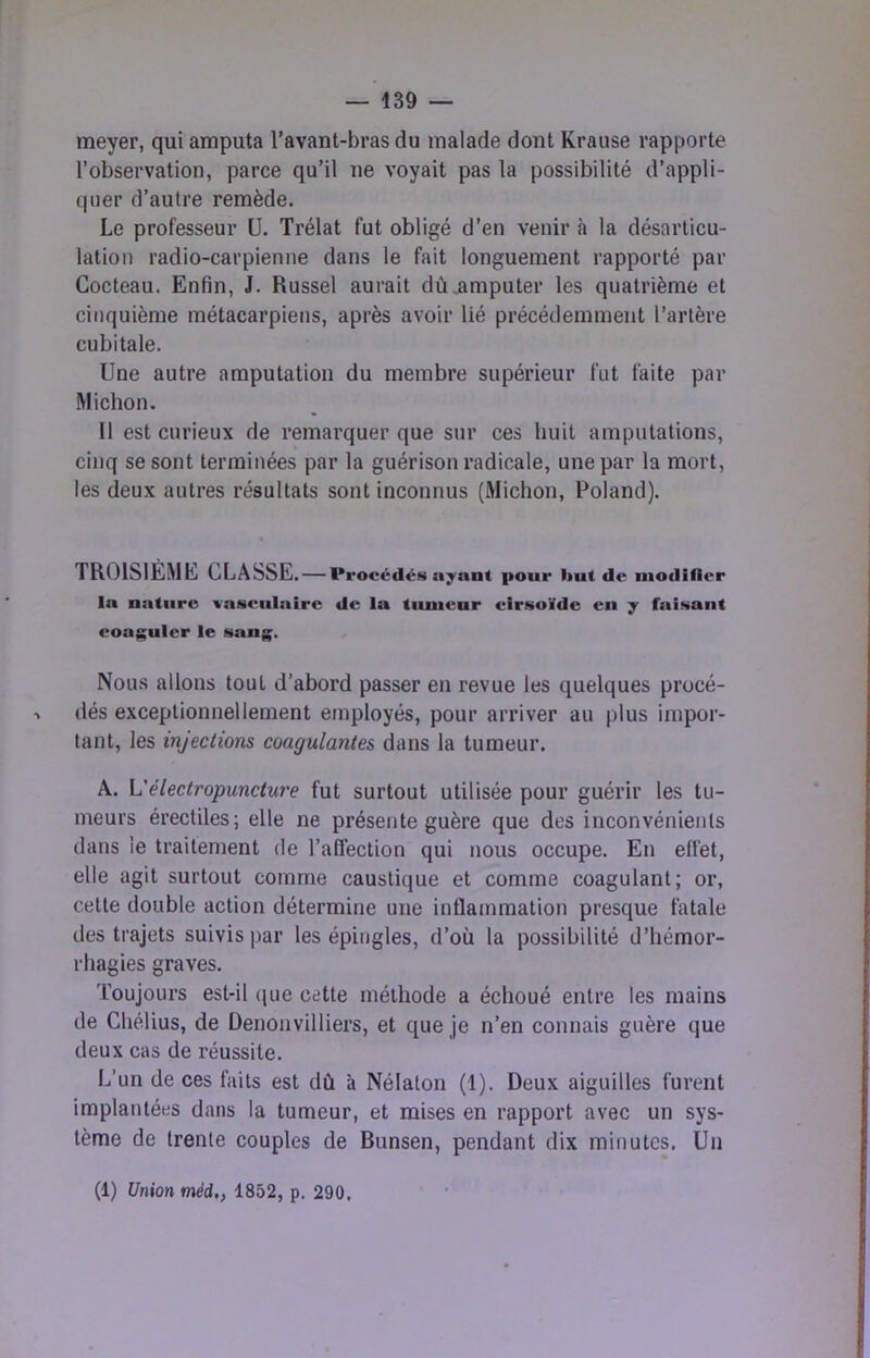 meyer, qui amputa l’avant-bras du malade dont Krause rapporte l’observation, parce qu’il ne voyait pas la possibilité d’appli- quer d’autre remède. Le professeur ü. Trélat fut obligé d’en venir à la désarticu- lation radio-carpienne dans le fait longuement rapporté par Cocteau. Enfin, J. Russel aurait dû .amputer les quatrième et cinquième métacarpiens, après avoir lié précédemment l’artère cubitale. Une autre amputation du membre supérieur fut faite par Michon. Il est curieux de remarquer que sur ces huit amputations, cinq se sont terminées par la guérison radicale, une par la mort, les deux autres résultats sont inconnus (Michon, Poland). TROISIEME CLASSE. — Procédés ayant pour but de niodifler la nature vasculaire de la tumeur cirsoïde en y faisant coaguler le sang. Nous allons tout d’abord passer en revue les quelques procé- •» dés exceptionnellement employés, pour arriver au plus impor- tant, les injections coagulantes dans la tumeur. A. L'électropuncture fut surtout utilisée pour guérir les tu- meurs érectiles; elle ne présente guère que des inconvénients dans le traitement de l’affection qui nous occupe. En effet, elle agit surtout comme caustique et comme coagulant; or, celte double action détermine une inflammation presque fatale des trajets suivis par les épingles, d’où la possibilité d’hémor- rhagies graves. Toujours est-il (jue cette méthode a échoué entre les mains de Chélius, de Denonvilliers, et que je n’en connais guère que deux cas de réussite. L’un de ces faits est dû à Nélaton (1). Deux aiguilles furent implantées dans la tumeur, et mises en rapport avec un sys- tème de trente couples de Bunsen, pendant dix minutes. Un (1) Union méd,, 1852, p. 290.